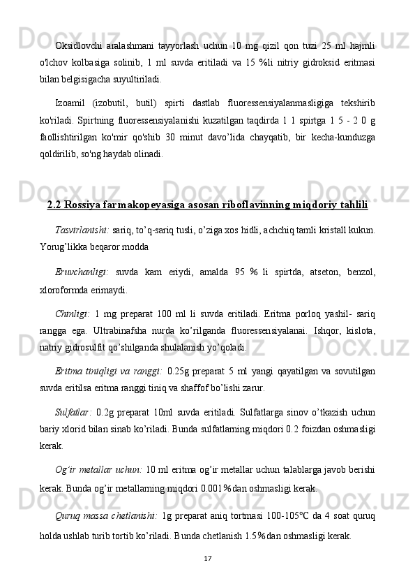 Oksidlovchi   aralashmani   tayyorlash   uchun   10   mg   qizil   qon   tuzi   25   ml   hajmli
o'lchov   kolbasiga   solinib,   1   ml   suvda   eritiladi   va   15   %li   nitriy   gidroksid   eritmasi
bilan belgisigacha suyultiriladi.
Izoamil   (izobutil,   butil)   spirti   dastlab   fluoressensiyalanmasligiga   tekshirib
ko'riladi.   Spirtning   fluoressensiyalanishi   kuzatilgan   taqdirda   1   1   spirtga   1   5   -   2   0   g
faollishtirilgan   ko'mir   qo'shib   30   minut   davo’lida   chayqatib,   bir   kecha-kunduzga
qoldirilib, so'ng haydab olinadi.
2.2     Rossiya farmakopeyasiga asosan riboflavinning miqdoriy tahlili   
Tasvirlanishi:   sariq, to’q-sariq tusli, o’ziga xos  hid li ,  achchiq tamli  kristall kukun .
Yorug’likka beqaror modda
Eruvchanligi :   suvda   kam   eriydi,   amalda   95 ％ li   spirtda,   atseton,   benzol,
xloroformda  eri ma ydi .
Chinligi:   1   mg   preparat   100   ml   li   suvda   eritiladi.   Eritma   porloq   yashil-   sariq
rangga   ega.   Ultrabinafsha   nurda   ko’rilganda   fluoressensiyalanai.   Ishqor,   kislota,
natriy gidrosulfit qo’shilganda shulalanish yo’qoladi.
Eritma   tiniqligi   va   ranggi :   0.25 g   preparat   5   ml   yangi   qayatilgan   va   sovutilgan
suvda eritilsa eritma ranggi tiniq va shaffof bo’lishi zarur.
Sulfatlar:   0.2 g   preparat   10 ml   suvda   eritiladi.   Sulfatlarga   sinov   o’tkazish   uchun
bariy xlorid bilan sinab ko’riladi. Bunda sulfatlarning miqdori 0. 2  foizdan oshmasligi
kerak.
Og’ir metallar uchun:  10 ml eritma og’ir metallar uchun talablarga javob berishi
kerak. Bunda og’ir metallarning miqdori 0.001 ％ dan oshmasligi kerak.
Quruq   massa   chetlanishi:   1g   preparat   aniq   tortmasi   1 00-105 ℃   da   4   soat   quruq
holda u s hlab  t urib tortib ko’riladi. Bunda chetlanish   1. 5 ％ dan oshmasligi kerak.
17 