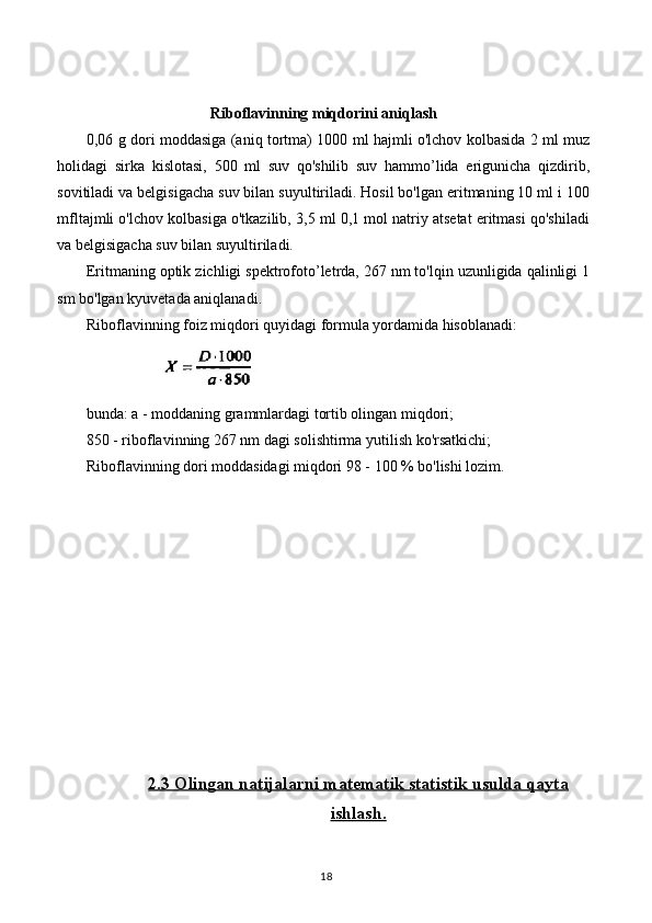 Riboflavinning miqdorini aniqlash
0,06 g dori moddasiga (aniq tortma) 1000 ml hajmli o'lchov kolbasida 2 ml muz
holidagi   sirka   kislotasi,   500   ml   suv   qo'shilib   suv   hammo’lida   erigunicha   qizdirib,
sovitiladi va belgisigacha suv bilan suyultiriladi. Hosil bo'lgan eritmaning 10 ml i 100
mfltajmli o'lchov kolbasiga o'tkazilib, 3,5 ml 0,1 mol natriy atsetat eritmasi qo'shiladi
va belgisigacha suv bilan suyultiriladi.
Eritmaning optik zichligi spektrofoto’letrda, 267 nm to'lqin uzunligida qalinligi 1
sm bo'lgan kyuvetada aniqlanadi.
Riboflavinning foiz miqdori quyidagi formula yordamida hisoblanadi:
                                   
bunda: a - moddaning grammlardagi tortib olingan miqdori;
850 - riboflavinning 267 nm dagi solishtirma yutilish ko'rsatkichi;
Riboflavinning dori moddasidagi miqdori 98 - 100 % bo'lishi lozim.
2.3     Olingan natijalarni matematik statistik usulda qayta   
ishlash.
18 