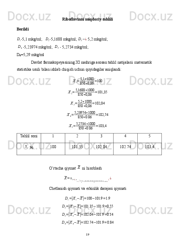 Riboflavinni miqdoriy tahlili
BerildiD1
-5,1 mkg/ml;    D
2 -5,1688 mkg/ml; 	D3−¿  5,2 mkg/ml;  
  D
4  -5,23974 mkg/ml;   D
5  - 5,2734 mkg/ml;
D
0 =5,29 mkg/ml
Davlat farmakopeyasining XI nashriga asosan tahlil natijalarii matematik 
statistika usuli bilan ishlab chiqish uchun quyidagilar aniqlandi: 
X
1 = 5,1 ∗ 1000
850 ∗ 0,06 = 100
X
2 = 5,1688 ∗ 1000
850 ∗ 0,06 = 101,35
X
3 = 5,2 ∗ 1000
850 ∗ 0,06 = 102,04
X
4 = 5,23974 ∗ 1000
850 ∗ 0.06 = 102,74
X
5 = 5,2734 ∗ 1000
850 ∗ 0.06 = 103,4
Tahlil soni 1 2 3 4 5	
xi
  ％ 100 101.35 102.04 102.74 103.4
O’rtacha qiymat 	
X  ni hisoblash	
⃑X=	x1+¿x2+¿x3+¿x4+x5n=100+101.35	+102.04	+102.74	+103.4	5	=101.9¿¿¿
Chetlanish qiymati va erkinlik darajasi qiymati
D
1 =	
| X
1 −	⃑ X| = 100 − 101.9 = 1.9
D
2 =	
| X
2 −	⃑ X| = 101.35 − 101.9 = 0.55
D
3 =	
| X
3 −	⃑ X| = 102.04 − 101.9 = 0.14	
D4=|X4−	⃑X|=102.74	−101.9	=	0.84
19 