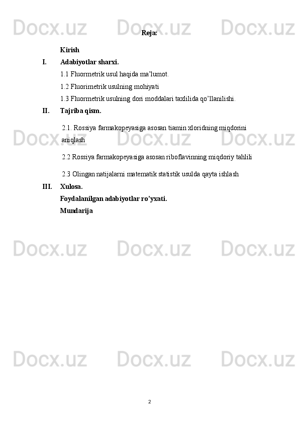 Reja:
Kirish
I. Adabiyotlar sharxi.
1.1  Fluormetrik usul haqida ma’lumot.
1.2 Fluorimetrik usulning mohiyati
1.3  Fluormetrik usulning dori moddalari taxlilida qo’llanilishi.
II. Tajriba qism.
2.1 . Rossiya farmakopeyasiga asosan t iamin xloridning miqdorini 
aniqlash
2.2  Rossiya farmakopeyasiga asosan riboflavinning miqdoriy tahlili
2.3  Olingan natijalarni matematik statistik usulda qayta  ishlash
III. Xulosa.
Foydalanilgan adabiyotlar ro’yxati.
Mundarija
2