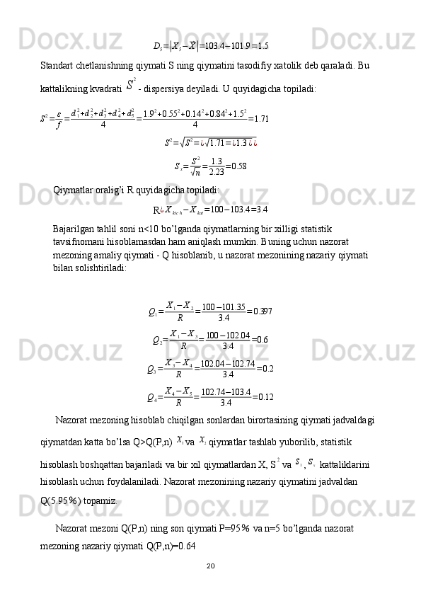 D5=|X5−	⃑X|=103.4	−101.9	=1.5Standart chetlanishning qiymati S ning qiymatini tasodifiy xatolik deb qaraladi. Bu 
kattalikning kvadrati 	
S
2 - dispersiya deyiladi. U quyidagicha topiladi:
S 2
= ε
f = d
12
+ d
22
+ d
32
+ d
42
+ d
52
4 = 1.9 2
+ 0.55 2
+ 0.14 2
+ 0.84 2
+ 1.5 2
4 = 1.71
S 2
=	
√ S 2
= ¿	√ 1.71 = ¿ 1.3 ¿ ¿
S
x = S 2	
√
n = 1.3
2.23 = 0.58
Qiymatlar oralig’i R quyidagicha topiladi: 
R	
¿Xkich−	Xkat=100	−103.4	=3.4
Bajarilgan tahlil soni n<10 bo’lganda qiymatlarning bir xilligi statistik 
tavsifnomani hisoblamasdan ham aniqlash mumkin. Buning uchun nazorat 
mezoning amaliy qiymati - Q hisoblanib, u nazorat mezonining nazariy qiymati 
bilan solishtiriladi:
Q
1 = X
1 − X
2
R = 100 − 101.35
3.4 = 0.397
Q
2 = X
1 − X
3
R = 100 − 102.04
3.4 = 0.6	
Q3=	X3−	X4	
R	=	102.04	−102.74	
3.4	=0.2
Q
4 = X
4 − X
5
R = 102.74 − 103.4
3.4 = 0.12
Nazorat   mezoning   hisoblab   chiqilgan   sonlardan   birortasining   qiymati   jadvaldagi  
qiymatdan   katta   bo ’ lsa   Q > Q ( P , n ) 	
x1 va  	x2 qiymatlar   tashlab   yuborilib ,  statistik  
hisoblash   boshqattan   bajariladi   va   bir   xil   qiymatlardan   X ,  S	
2 va  	s1 ,	sx   kattaliklarini  
hisoblash   uchun   foydalaniladi .  Nazorat   mezonining   nazariy   qiymatini   jadvaldan  
Q (5.95 ％ )  topamiz .
Nazorat   mezoni   Q ( P , n )  ning   son   qiymati   P =95  	
％ va   n =5  bo ’ lganda   nazorat  
mezoning   nazariy   qiymati   Q ( P , n )=0.64
20 