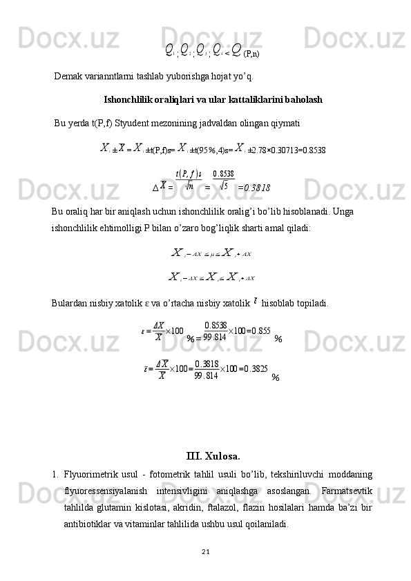 Q	1;	Q	2 ;	Q	3 ;	Q	4 <	Q (P,n)
Demak varianntlarni tashlab yuborishga hojat yo’q.
Ishonchlilik oraliqlari va ular kattaliklarini baholash
Bu yerda t(P,f) Styudent mezonining jadvaldan olingan qiymati 	
X	i
±	X =	X	i ±t(P,f)s=	X	i ±t(95 ％ ,4)s=	X	i ±2.78 × 0.30713=0.8538
∆	
X =	
t(P,f)s	
√n =	
0.8538
√5 =0.3818
Bu oraliq har bir aniqlash uchun ishonchlilik oralig’i bo’lib hisoblanadi. Unga 
ishonchlilik ehtimolligi P bilan o’zaro bog’liqlik sharti amal qiladi:	
X	i−ΔX	≤μ≤	X	i+ΔX	
X	i−ΔX	≤	X	i≤	X	i+ΔX
Bulardan   nisbiy   xatolik    	
ɛ va   o ’ rtacha   nisbiy   xatolik  	ε   hisoblab   topiladi .	
ε=	ΔX
X	×100
％ =	0.8538	
99	.814	×100	=0.855 ％	
ε=	ΔX
X	×100	=	0.3818	
99	.814	×100	=0.3825
％
III .  Xulosa .
1. Flyuorimetrik   usul   -   fotometrik   tahlil   usuli   bo’lib,   tekshiriluvchi   moddaning
flyuoressensiyalanish   intensivligini   aniqlashga   asoslangan.   Farmatsevtik
tahlilda   glutamin   kislotasi,   akridin,   ftalazol,   flazin   hosilalari   hamda   ba’zi   bir
antibiotiklar va vitaminlar tahlilida ushbu usul qoilaniladi.
21 