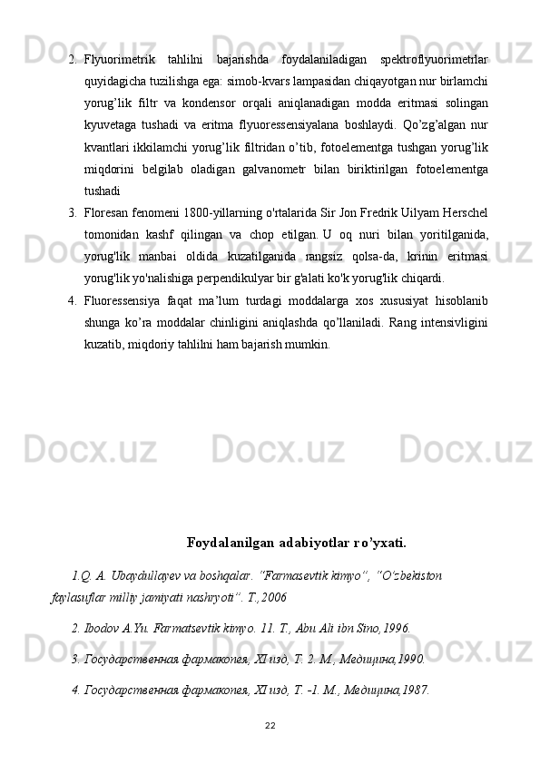 2. Flyuorimetrik   tahlilni   bajarishda   foydalaniladigan   spektroflyuorimetrlar
quyidagicha tuzilishga ega: simob-kvars lampasidan chiqayotgan nur birlamchi
yorug’lik   filtr   va   kondensor   orqali   aniqlanadigan   modda   eritmasi   solingan
kyuvetaga   tushadi   va   eritma   flyuoressensiyalana   boshlaydi.   Qo’zg’algan   nur
kvantlari ikkilamchi yorug’lik filtridan o’tib, fotoelementga tushgan yorug’lik
miqdorini   belgilab   oladigan   galvanometr   bilan   biriktirilgan   fotoelementga
tushadi 
3. Floresan fenomeni 1800-yillarning o'rtalarida Sir Jon Fredrik Uilyam Herschel
tomonidan   kashf   qilingan   va   chop   etilgan.   U   oq   nuri   bilan   yoritilganida,
yorug'lik   manbai   oldida   kuzatilganida   rangsiz   qolsa-da,   krinin   eritmasi
yorug'lik yo'nalishiga perpendikulyar bir g'alati ko'k yorug'lik chiqardi.
4. Fluoressensiya   faqat   ma’lum   turdagi   moddalarga   xos   xususiyat   hisoblanib
shunga   ko’ra   moddalar   chinligini   aniqlashda   qo’llaniladi.   Rang   intensivligini
kuzatib, miqdoriy tahlilni ham bajarish mumkin. 
Foydalanilgan adabiyotlar ro’yxati.
1.Q. A. Ubaydullayev va boshqalar. “Farmasevtik kimyo”, “O’zbekiston 
faylasuflar milliy jamiyati nashryoti”. T.,2006
2. Ibodov A.Yu. Farmatsevtik kimyo. 11. T., Abu Ali ibn Sino,1996.
3. Государственная фармакопея, XI изд, Т. 2. М., Медицина,1990.
4. Государственная фармакопея, XI изд, Т. -1. М .,  Медицина ,1987.
22 