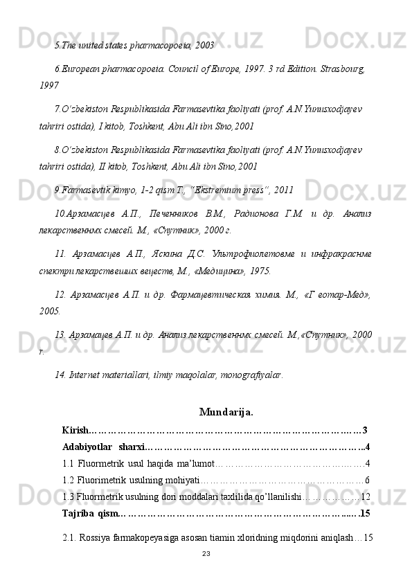 5 .The united states pharmacopoeia, 2003
6 .European pharmacopoeia. Council of Europe, 1997. 3 rd Edition. Strasbourg, 
1997
7 .O’zbekiston Respublikasida Farmasevtika faoliyati (prof. A.N.Yunusxodjayev 
tahriri ostida), I kitob, Toshkent, Abu Ali ibn Sino,2001
8 .O’zbekiston Respublikasida Farmasevtika faoliyati (prof. A.N.Yunusxodjayev 
tahriri ostida), II kitob, Toshkent, Abu Ali ibn Sino,2001
9.Farmasevtik kimyo, 1-2 qism T., “Ekstremium press”, 2011
10.Арзамасцев   А.П.,   Печенников   В.М.,   Радионова   Г.М.   и   др.   Анализ
лекарственнмх смесей. М., «Спутник», 2000 г.
11.   Арзамасцев   А.П.,   Яскина   Д.С.   Ультрофиолетовме   и   инфракраснме
спектри лекарствешшх вецеств, М., «Медицина», 1975.
12.   Арзамасцев   А.П.   и   др.   Фармацевтическая   химия.   М.,   «Г   еотар-Мед»,
2005.
13. Арзамацев А.П. и др. Анализ лекарственнмх смесей. М.,«Спутник», 2000
r .
14. Internet materiallari, ilmiy maqolalar, monografiyalar.
Mundarija.
Kirish …………………………………………………………………….……3
Adabiyotlar   sharxi… ………………………………………………………...4
1.1   Fluormetrik   usul   haqida   ma’lumot… ……………………………….…….4
1.2 Fluorimetrik usulning mohiyati……………………………………………6
1.3  Fluormetrik usulning dori moddalari taxlilida qo’llanilishi… ……………12
Tajriba   qism… …………………………………………………………...….15
2.1 . Rossiya farmakopeyasiga asosan t iamin xloridning miqdorini aniqlash …15
23 