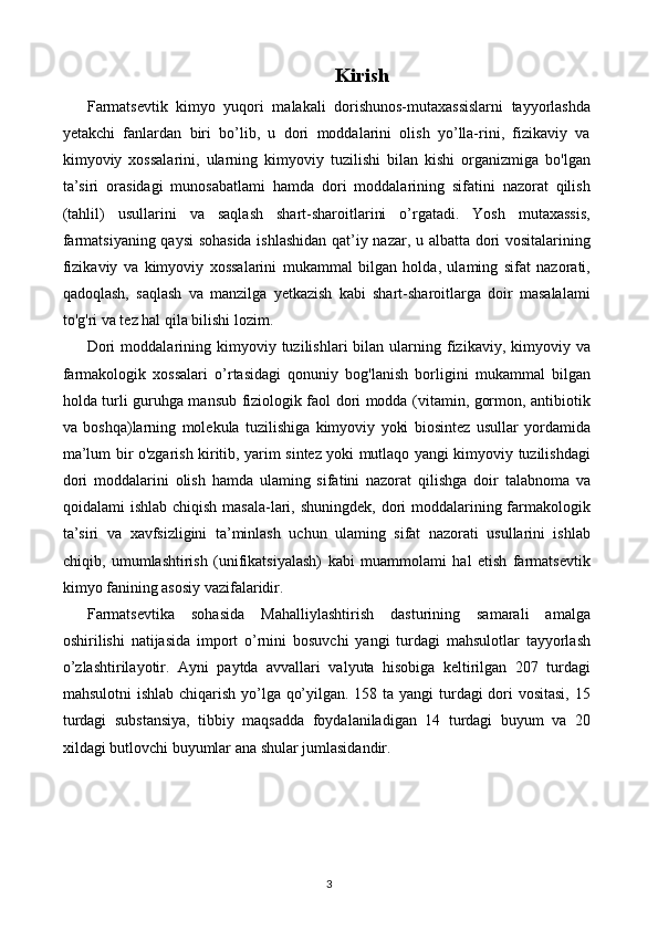 Kirish
Farmatsevtik   kimyo   yuqori   malakali   dorishunos-mutaxassislarni   tayyorlashda
yetakchi   fanlardan   biri   bo’lib,   u   dori   moddalarini   olish   yo’lla-rini,   fizikaviy   va
kimyoviy   xossalarini,   ularning   kimyoviy   tuzilishi   bilan   kishi   organizmiga   bo'lgan
ta’siri   orasidagi   munosabatlami   hamda   dori   moddalarining   sifatini   nazorat   qilish
(tahlil)   usullarini   va   saqlash   shart-sharoitlarini   o’rgatadi.   Yosh   mutaxassis,
farmatsiyaning qaysi sohasida ishlashidan  qat’iy nazar, u albatta dori vositalarining
fizikaviy   va   kimyoviy   xossalarini   mukammal   bilgan   holda,   ulaming   sifat   nazorati,
qadoqlash,   saqlash   va   manzilga   yetkazish   kabi   shart-sharoitlarga   doir   masalalami
to'g'ri va tez hal qila bilishi lozim.
Dori  moddalarining  kimyoviy  tuzilishlari   bilan   ularning  fizikaviy,  kimyoviy  va
farmakologik   xossalari   o’rtasidagi   qonuniy   bog'lanish   borligini   mukammal   bilgan
holda turli guruhga mansub fiziologik faol dori modda (vitamin, gormon, antibiotik
va   boshqa)larning   molekula   tuzilishiga   kimyoviy   yoki   biosintez   usullar   yordamida
ma’lum bir o'zgarish kiritib, yarim sintez yoki mutlaqo yangi kimyoviy tuzilishdagi
dori   moddalarini   olish   hamda   ulaming   sifatini   nazorat   qilishga   doir   talabnoma   va
qoidalami  ishlab chiqish  masala-lari, shuningdek, dori  moddalarining farmakologik
ta’siri   va   xavfsizligini   ta’minlash   uchun   ulaming   sifat   nazorati   usullarini   ishlab
chiqib,   umumlashtirish   (unifikatsiyalash)   kabi   muammolami   hal   etish   farmatsevtik
kimyo fanining asosiy vazifalaridir.
Farmatsevtika   sohasida   Mahalliylashtirish   dasturining   samarali   amalga
oshirilishi   natijasida   import   o’rnini   bosuvchi   yangi   turdagi   mahsulotlar   tayyorlash
o’zlashtirilayotir.   Ayni   paytda   avvallari   valyuta   hisobiga   keltirilgan   207   turdagi
mahsulotni  ishlab chiqarish yo’lga qo’yilgan. 158 ta yangi  turdagi dori  vositasi,  15
turdagi   substansiya,   tibbiy   maqsadda   foydalaniladigan   14   turdagi   buyum   va   20
xildagi butlovchi buyumlar ana shular jumlasidandir.
3 