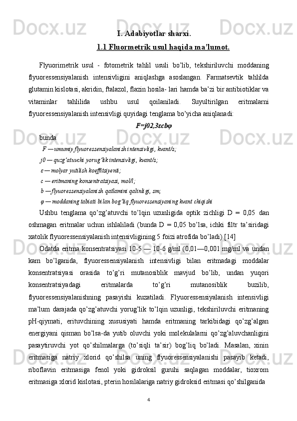 I.  Adabiyotlar sharxi.
1.1     Fluormetrik usul haqida ma’lumot.   
Flyuorimetrik   usul   -   fotometrik   tahlil   usuli   bo’lib,   tekshiriluvchi   moddaning
flyuoressensiyalanish   intensivligini   aniqlashga   asoslangan.   Farmatsevtik   tahlilda
glutamin kislotasi, akridin, ftalazol, flazin hosila- lari   hamda ba’zi bir antibiotiklar va
vitaminlar   tahlilida   ushbu   usul   qoilaniladi.   Suyultirilgan   eritmalarni
flyuoressensiyalanish intensivligi quyidagi tenglama   bo’yicha aniqlanadi:
F=j0 2,3 ε cb φ
bunda
   F — umumiy flyuoressensiyalanish intensivligi, kvant/s;
  j0 — quzg’atuvchi yorug’lik intensivligi, kvant/s;
   ε   — molyar yutilish koeffitsiyenti;
  c — eritmaning konsentratsiyasi, mol/l;
  b — flyuoressensiyalanish qatlamini qalinligi, sm;
   φ   — moddaning tabiati bilan bog’liq flyuoressensiyaning kvant chiqishi
Ushbu   tenglama   qo’zg’atuvchi   to’lqin   uzunligida   optik   zichligi   D   =   0,05   dan
oshmagan   eritmalar   uchun   ishlaliladi   (bunda   D   =   0,05   bo’lsa,   ichki   filtr   ta’siridagi
xatolik flyuoressensiyalanish intensivligining 5 foizi atrofida bo’ladi) . [14]
Odatda eritma konsentratsiyasi 10-5 — 10-6 g/ml (0,01—0,001 mg/ml va   undan
kam   bo’lganida,   flyuoressensiyalanish   intensivligi   bilan   eritmadagi   moddalar
konsentratsiyasi   orasida   to’g’ri   mutanosiblik   mavjud   bo’lib,   undan   yuqori
konsentratsiyadagi   eritmalarda   to’g’ri   mutanosiblik   buzilib,
flyuoressensiyalanishning   pasayishi   kuzatiladi.   Flyuoressensiyalanish   intensivligi
ma’lum   darajada   qo’zg’atuvchi   yorug’lik   to’lqin   uzunligi,   tekshiriluvchi   eritmaning
pH-qiymati,   erituvchining   xususiyati   hamda   eritmaning   tarkibidagi   qo’zg’algan
energiyani   qisman   bo’lsa-da   yutib   oluvchi   yoki   molekulalarni   qo’zg’aluvchanligini
pasaytiruvchi   yot   qo’shilmalarga   (to’siqli   ta’sir)   bog’liq   bo’ladi.   Masalan,   xinin
eritmasiga   natriy   xlorid   qo’shilsa   uning   flyuoressensiyalanishi   pasayib   ketadi,
riboflavin   eritmasiga   fenol   yoki   gidroksil   guruhi   saqlagan   moddalar,   tioxrom
eritmasiga   xlorid kislotasi, pterin hosilalariga natriy gidroksid eritmasi qo’shilganida
4 