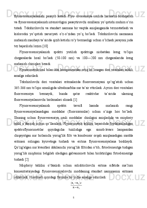 flyuoressensiyalanishi pasayib ketadi. Flyu- oressensiya usulida haroratni   boshqarish
va flyuoressensiyalanish intensivligini pasaytiruvchi omillami   yo’qotishi muhim o’rin
tutadi. Tekshiriluvchi va standart  namuna bir vaqtda   aniqlanganida termostatlash  va
kislorodni   yo’qotish   zaruriyati   o’z-o’zidan   yo’q   bo’ladi.   Tekshiriluvchi   namunani
nurlanish manbayi ta’sirida qizib ketishi ro’y   bermasligi uchun o’lchash jarayoni juda
tez bajarilishi lozim. [10]
Flyuoressensiyalanish   spektri   yutilish   spektriga   nisbatdan   keng   to’lqin
chegaralarda   hosil   bo’ladi   (50-100   nm)   va   100—200   nm   chegaralarida   keng
nurlanish chiziqlari beradi.
Flyuorimetrik usul bilan ikki komponentdan ortiq bo’lmagan dori vositalari tahlili
amalga oshiriladi.
Tekshiriluvchi   dori   vositalari   eritmalarida   fluoressensiyani   qo’zg’atish   uchun
365-366 nm to’lqin uzunligida ultrabinafsha nur ta’sir ettiriladi. Ayrim   dori vositalari
fluoressensiya   bermaydi,   bunda   qator   reaktivlar   ta’sirida   ularning
fluoressensiyalanuvchi birikmalari olinad i. [1]
Flyuoressensiyalanish   spektri   tavsifi   hamda   nurlanish   rangi
fiyuoressensiyalanadigan   moddalar   (fluoroxromlar)   uchun   o’ziga   hos   bo’ladi.
Shuning   uchun   flyuoressensiya   usuli   moddalar   chinligini   aniqlashda   va   miqdoriy
tahlil o’tkazish uchun qo’llaniladi.   Flyuorimetrik tahlilni bajarishda foydalaniladigan
spektroflyuorimetrlar   quyidagicha   tuzilishga   ega:   simob-kvars   lampasidan
chiqayotgan   nur   birlamchi   yorug’lik   filtr   va   kondensor   orqali   aniqlanadigan   modda
eritmasi   solingan   kyuvetaga   tushadi   va   eritma   flyuoressensiyalana   boshlaydi.
Qo’zg’algan nur kvantlari   ikkilamchi yorug’lik   filtridan o’tib, fotoelementga tushgan
yorug’lik   miqdorini   belgilab   oladigan   galvanometr   bilan   biriktirilgan   fotoelementga
tushadi  [2]
Miqdoriy   tahlilni   o’tkazish   uchun   solishtiriluvchi   eritma   sifatida   ma’lum
konsentratsiyadagi   flyuoressensiyalovchi   moddaning   standart   namunasini   eritmasi
ishlatiladi. Hisoblash quyidagi formula bo’yicha amalga oshiriladi:(
n
1 − n
2	) c
n − n
2
5 