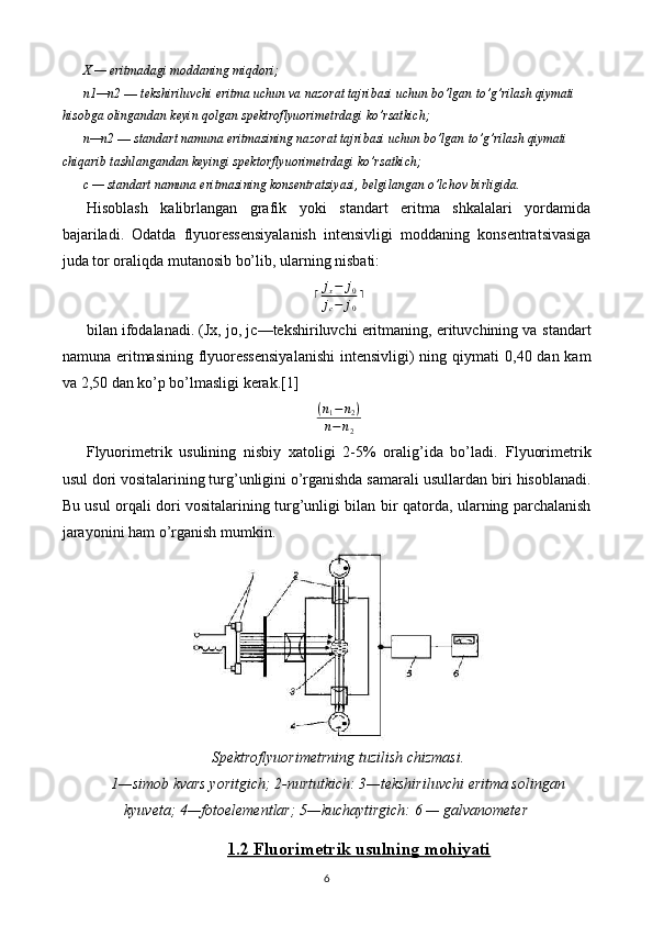 X — eritmadagi moddaning miqdori;
n1 — n2  —  tekshiriluvchi eritma uchun va nazorat tajribasi uchun bo’lgan   to’g’rilash qiymati 
hisobga olingandan keyin qolgan spektroflyuorimetrdagi   ko’rsatkich;
n — n2  —  standart namuna eritmasining nazorat tajribasi uchun bo’lgan   to’g’rilash qiymati 
chiqarib tashlangandan keyingi spektorflyuorimetrdagi   ko’rsatkich;
c — standart namuna eritmasining konsentratsiyasi, belgilangan o’lchov   birligida.
Hisoblash   kalibrlangan   grafik   yoki   standart   eritma   shkalalari   yordamida
bajariladi.   Odatda   flyuoressensiyalanish   intensivligi   moddaning   konsentratsivasiga
juda tor oraliqda mutanosib bo’lib, ularning nisbati:⌈jx−	j0	
jc−	j0
⌉
bilan ifodalanadi. (Jx, jo, jc—tekshiriluvchi eritmaning, erituvchining va   standart
namuna eritmasining flyuoressensiyalanishi  intensivligi) ning qiymati   0,40 dan kam
va 2,50 dan ko’p bo’lmasligi kerak. [1]
( n
1 − n
2 )
n − n
2
Flyuorimetrik   usulining   nisbiy   xatoligi   2-5%   oralig’ida   bo’ladi.   Flyuorimetrik
usul dori vositalarining turg’unligini o’rganishda samarali   usullardan biri hisoblanadi.
Bu usul orqali dori vositalarining turg’unligi bilan   bir qatorda, ularning parchalanish
jarayonini ham o’rganish mumkin.
Spektroflyuorimetrning tuzilish chizmasi.
1—simob kvars yoritgich; 2-nurtutkich: 3—tekshiriluvchi eritma solingan
kyuveta; 4—fotoelementlar; 5—kuchaytirgich: 6 — galvanometer
1.2 Fluorimetrik usulning mohiyati
6 