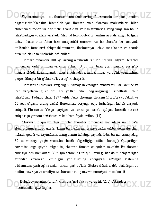 Flyuorometriya   -   bu   flüoresan   molekulalarning   flüoresansini   miqdor   jihatdan
o'rganishdir.   Ko'pgina   biomolekulyar   floresan   yoki   floresan   molekulalari   bilan
etiketlenebilmekte   va   florimetri   analitik   va   ko'rish   usullarida   keng   tarqalgan   bo'lib
ishlatiladigan vositani yaratadi.   Mavjud foton-detektor qurilmalar juda sezgir bo'lgani
uchun,   hatto   bitta   foton   ham   aniqlanishi   mumkin   va   bir   ftorofor   bir   soniyada
millionlab   fotonlarni   chiqarishi   mumkin,   florimetriya   uchun   mos   keladi   va   odatda
bitta molekula tajribalarida qo'llaniladi.
Floresan   fenomeni   1800-yillarning   o'rtalarida   Sir   Jon   Fredrik   Uilyam   Herschel
tomonidan   kashf   qilingan   va   chop   etilgan.   U   oq   nuri   bilan   yoritilganida,   yorug'lik
manbai   oldida   kuzatilganida   rangsiz   qolsa-da,   krinin   eritmasi   yorug'lik   yo'nalishiga
perpendikulyar bir g'alati ko'k yorug'lik chiqardi.
Floresans  o'lchovlari  sezgirligini  namoyish   etadigan  bunday  usullar  Danube   va
Ren   daryolarining   er   osti   suv   yo'llari   bilan   bog'langanligini   isbotlash   uchun
ishlatilgan.   Tadqiqotchilar  1877 yilda Tuna okeaniga florazm  (florofor)  yog'dirdi  va
60   soat   o'tgach,   uning   yashil   floresansini   Reynga   oqib   tushadigan   kichik   daryoda
aniqladi.   Floreserin   Yerga   qaytgan   va   okeanga   tushib   qolgan   kosmik   idishni
aniqlashga yordam berish uchun hali ham foydalaniladi. [14]
Muayyan   to'lqin   uzunligi   fotonlar   fluorofor   tomonidan   so'riladi   va   uning   ba'zi
elektronlarini   ishg'ol   qiladi.   Tizim   bir   necha   nanosaniyagacha   ushbu   qo'zg'aluvchan
holatda qoladi va keyinchalik uning zamin holatiga qaytadi.   (Nur bir nanosaniyadagi
30   santimetrga   yaqin   masofani   bosib   o'tganligiga   e'tibor   bering.)   Qutqarilgan
davlatdan   erga   qaytib   kelganida,   elektron   fotonni   chiqarishi   mumkin.   Bu   floresan
emissiya   deb   nomlanadi.   Yutilgan   fotonning   to'lqin   uzunligi   har   doim   chiqaradigan
fotondan   (masalan,   emirilgan   yorug'likning   energiyasi   so'rilgan   kishining
o'lchamidan   pastroq)   nisbatan   ancha   past   bo'ladi.   Stokes   shkalasi   deb   ataladigan   bu
hodisa, nazariya va amaliyotda flüoresansning muhim xususiyati hisoblanadi.
      Dalgaboy uzunligi (l, nm), chastota (n, 1 / s) va yorug'lik (E, J) o'rtasidagi 
munosabatlar quyidagilar:
7 