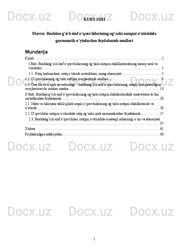 KURS ISHI
Mavzu:  Boshlan g‘ich sinf  o quvchilarining ʻ og‘zaki nutqini  o’stirishda
garmmatik o’yinlardan foydalanish usullari
Mundarija
Kirish ............................................................................................................................................... 2
I Bob. Boshlang‘ich sinf o quvchilarining og‘zaki nutqini shakllantirishning asosiy usul va 	
ʻ
vositalari ....................................................................................................................................... 5
1.1. Nutq tushunchasi, nutq o stirish metodikasi, uning ahamiyati	
ʻ ............................................. 5
1.2. O quvchilarning og zaki nutqini rivojlantirish usullari	
ʻ ʻ ............................................................ 9
1.3. Ona tili va o qish savodxonligi – boshlang ich sinf o quvchilarining nutqiy kompetentligini 	
ʻ ʻ ʻ
rivojlantiruvchi muhim manba ....................................................................................................... 13
II Bob. Boshlan g‘ich sinf o quvchilarining og‘zaki nutqini shakllantirishda innavatsion ta’lim 	
ʻ
metodlaridan foydalanish ............................................................................................................... 20
2.1. Matn va hikoyani tahlil qilish orqali o quvchilarining og‘zaki nutqini shakllantirish va 	
ʻ
o stirish .	
ʻ ........................................................................................................................................ 20
2.2. O quvchilar nutqini o stirishda xalq og zaki ijodi namunalaridan foydalanish	
ʻ ʻ ʻ ..................... 27
2.3. Boshlang‘ich sinf o quvchilari nutqini o stirishda mustaqil ishlarning o rni va ahamiyati	
ʻ ʻ ʻ
................................................................................................................................................... 35
Xulosa ............................................................................................................................................ 41
Foydalanilgan adabiyotlar .............................................................................................................. 43
1 