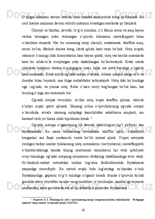 O qilgan   hikoyani   davom   ettirish   usuli   maktab   amaliyotida   keng   qo llaniladi.   Buʻ ʻ
usul hikoya mazmuni davom ettirish imkonini beradigan asarlarda qo llaniladi. 	
ʻ
Chiroyli so zlashni, savodli, to g‘ri yozishni, o z fikrini ravon va aniq bayon	
ʻ ʻ ʻ
etishni   bilmagan   yoko   etolmagan   o quvchi   bilimlarni   muvafaqqiyat   bilan	
ʻ
o zlashtira   olmaydi.   Har   bir   insonning   nutqi   chiroyli,   mukammal,   talaffuzi   aniq,	
ʻ
ravon   bo lsa,   fikrlash   doirasi   keng,   idrok   qilishi   ham   teran   bo ladi.   Nutq   orqasli	
ʻ ʻ
odamzot o zining ichki hissiyotlarini ham bayon qiladi, nutq esa barcha insonlarda
ʻ
ham   bir   xilda-to la   rivojlangan   yoki   shakillangan   bo lavermaydi.   Ertak   ustida	
ʻ ʻ
ishlashda   bolalarni   ertakni   o qishgagina   emas,   balki   uni   aytib   berishga   o rgatish	
ʻ ʻ
ham muhimdir. Ertak aytish og‘zaki nutqni o stiradi, bolalar nutqini yangi so z va	
ʻ ʻ
iboralar   bilan   boyitadi,   ona   tiliga   muhabbatni   tarbiyalaydi.   Nutq   ikki   ko rinishga	
ʻ
ega   –og‘zaki,   va   yozma   nutq.   Bular   o zaro   uzviy   bog‘langan   bo lsa   ham,   har	
ʻ ʻ
birining o ziga xos xususiyati bor. 	
ʻ
Og‘zaki   nutqda   tovuchlar,   so zlar   nutq   orqali   talaffuz   qilinsa,   eshitish	
ʻ
a’zolari   orqali   qabul   qilinadi.   Shuning   uchun   o quvchilarning   og‘zaki   nutqini	
ʻ
o stirishida,   avvalo   ularning   nutqidagi   kamchiliklar   sabablarini   aniqlash,   uni	
ʻ
bartaraf etish yo llarini izlab topishimiz kerak. 	
ʻ 6
Og‘zaki   nutiqqa   o rgatishning   ilk   davrida   daktiologiya   (qo l   alifbosi)   dan	
ʻ ʻ
foydalaniladi.   Bu   narsa   bolalarning   tovushlarni   talaffuz   qilib,   o zlashtirib	
ʻ
borganlari   sari   faqat   yordamchi   vosita   bo lib   xizmat   qiladi.   Yuqori   saviyada	
ʻ
yozilgan badiiy asarlar  bolalarning nutq normalarini  (me'yorlarini)  muvaffaqiyatli
o zlashtirishlariga   hamda   tilning   emotsional   tomonlarini   his   etish   qobiliyati	
ʻ
rivoj¬lanishiga, og‘zaki nutqning intonatsion ifodaliligi shakllanishiga  ta'sir etadi.
So zlashish-suhbat   metodidan   bolalar   lug‘atini   faollashtirishda   foydalanish
ʻ
maqsadga   muvofiqdir.   Bu   metod   orqali   bola   lug‘atidagi   so zlardan   o rinli	
ʻ ʻ
foydalanishga,   gaplarni   to g‘ri   tuzishga   o rganib   boradi.   Bunda   o qituvchi   kichik	
ʻ ʻ ʻ
guruhda tabiiy obyektlar va ular¬ning modellari (o yinchoqlar, suratlar)ga tayanish	
ʻ
usullaridan, katta guruhlarda esa so zli didaktik o yinlardan foydalanadi. 	
ʻ ʻ
6
  Temirova   K.S.   Boshlang ich   sinf   o quvchilarning   nutqiy   kompetensiyalarini   shakllantirish.  	
ʻ ʻ "Pedagogik
mahorat" ilmiy-nazariy va metodik jurnali, № 6/2022
10 