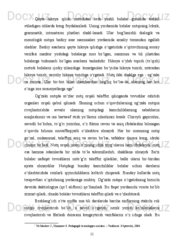 Qayta   hikoya   qilish   metodidan   besh   yoshli   bolalar   guruhida   tashkil
etiladigan  ishlarda  keng  foydalaniladi.  Uning  yordamida  bolalar   nutqining  leksik,
grammatik,   intonatsion   jihatlari   shakl-lanadi.   Ular   bog‘lanishli   dialogik   va
monologik   nutqni   badiiy   asar   namunalari   yordamida   amaliy   tomondan   egallab
oladilar.   Badiiy   asarlarni   qayta   hikoya   qilishga   o rgatishda   o qituvchining   asosiyʻ ʻ
vazifasi   mazkur   yoshdagi   bolalarga   mos   bo lgan,   mazmuni   va   tili   jihatidan	
ʻ
bolalarga   tushunarli   bo lgan   asarlarni   tanlashdir.   Hikoya   o ylab   topish   (to qish)	
ʻ ʻ ʻ
metodi   bolalarni  ijodiy  izlanishga:   kuzatganlari   bo yicha   hikoya  tuzish;  xotiradan	
ʻ
hikoya tuzish;  xayoliy hikoya tuzishga  o rgatadi. Nutq ikki shaklga ega - og‘zaki	
ʻ
va   yozma.   Ular   bir-biri   bilan   chambarchas   bog‘liq   bo lsa-da,   ularning   har   biri	
ʻ
o ziga xos xususiyatlarga ega	
ʻ 7
. 
Og‘zaki   nutqda   so zlar   nutq   orqali   talaffuz   qilinganda   tovushlar   eshitish	
ʻ
organlari   orqali   qabul   qilinadi.   Shuning   uchun   o quvchilarning   og‘zaki   nutqini	
ʻ
rivojlantirishda   avvalo   ularning   nutqidagi   kamchiliklarning   sabablarini
aniqlashimiz   va   uni   bartaraf   etish   yo llarini   izlashimiz   kerak.   Chiroyli   gapirishni,	
ʻ
savodli   bo lishni,   to g‘ri   yozishni,   o z   fikrini   ravon   va   aniq   ifodalashni   bilmagan	
ʻ ʻ ʻ
o quvchi   bilimni   muvaffaqiyatli   o zlashtira   olmaydi.   Har   bir   insonning   nutqi	
ʻ ʻ
go zal,   mukammal,   talaffuzi   aniq   va   ravon   bo lsa,   tafakkur   doirasi   keng,   idroki
ʻ ʻ
chuqur bo ladi. Nutq orqali inson o zining ichki tuyg‘ularini ham ifodalaydi, nutq	
ʻ ʻ
esa   hamma   odamlarda   bir   xilda   to la   takomillashib,   shakllana   olmaydi.   Ba'zi	
ʻ
bolalar   nafaqat   tovushlarni   noto g‘ri   talaffuz   qiladilar,   balki   ularni   bir-biridan	
ʻ
ajrata   olmaydilar.   Nutqdagi   bunday   kamchiliklar   bolalar   uchun   darslarni
o zlashtirishda   sezilarli   qiyinchiliklarni   keltirib   chiqaradi.   Bunday   hollarda   nutq	
ʻ
terapevtlari  o qitishning  yordamiga  muhtoj.  Og‘zaki  nutqni  o rgatishning   birinchi	
ʻ ʻ
davrida daktiologiya (qo l alifbosi)  qo llaniladi. Bu faqat  yordamchi vosita bo lib	
ʻ ʻ ʻ
xizmat qiladi, chunki bolalar tovushlarni talaffuz qiladi va o zlashtiradi. 	
ʻ
Boshlang‘ich   o rta   sinfda   ona   tili   darslarida   barcha   sinflarning   etakchi   roli	
ʻ
nutqni   rivojlantirish   bo lib,   u   savod   o rgatish,   nozik   yozish   ko nikmalarini	
ʻ ʻ ʻ
rivojlantirish   va   fikrlash   doirasini   kengaytirish   vazifalarini   o z   ichiga   oladi.   Bu	
ʻ
7
 Yo‘ldoshev J., Usmonov S. Pedagogik texnologiya asoslari. – Toshkent: O‘qituvchi, 2004.
11 