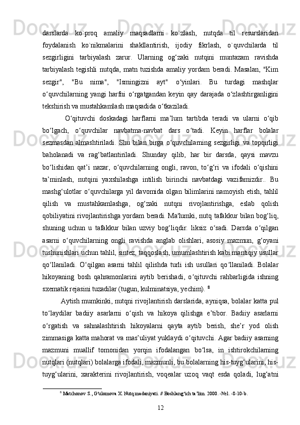 darslarda   ko`proq   amaliy   maqsadlarni   ko`zlash,   nutqda   til   resurslaridan
foydalanish   ko`nikmalarini   shakllantirish,   ijodiy   fikrlash,   o`quvchilarda   til
sezgirligini   tarbiyalash   zarur.   Ularning   og‘zaki   nutqini   muntazam   ravishda
tarbiyalash   tegishli   nutqda,   matn   tuzishda   amaliy   yordam   beradi.   Masalan,   "Kim
sezgir",   "Bu   nima",   "Ismingizni   ayt"   o yinlari.   Bu   turdagi   mashqlarʻ
o quvchilarning   yangi   harfni   o rgatgandan   keyin   qay   darajada   o zlashtirganligini	
ʻ ʻ ʻ
tekshirish va mustahkamlash maqsadida o tkaziladi.	
ʻ
  O qituvchi   doskadagi   harflarni   ma’lum   tartibda   teradi   va   ularni   o qib	
ʻ ʻ
bo lgach,   o quvchilar   navbatma-navbat   dars   o tadi.   Keyin   harflar   bolalar	
ʻ ʻ ʻ
sezmasdan   almashtiriladi.   Shu   bilan   birga   o quvchilarning   sezgirligi   va   topqirligi	
ʻ
baholanadi   va   rag‘batlantiriladi.   Shunday   qilib,   har   bir   darsda,   qaysi   mavzu
bo lishidan   qat’i   nazar,   o quvchilarning   ongli,   ravon,   to g‘ri   va   ifodali   o qishini	
ʻ ʻ ʻ ʻ
ta’minlash,   nutqini   yaxshilashga   intilish   birinchi   navbatdagi   vazifamizdir..   Bu
mashg‘ulotlar   o quvchilarga  yil  davomida  olgan  bilimlarini  namoyish  etish,  tahlil	
ʻ
qilish   va   mustahkamlashga,   og‘zaki   nutqni   rivojlantirishga,   eslab   qolish
qobiliyatini rivojlantirishga yordam beradi. Ma'lumki, nutq tafakkur bilan bog‘liq,
shuning   uchun   u   tafakkur   bilan   uzviy   bog‘liqdir.   liksiz   o sadi.   Darsda   o qilgan	
ʻ ʻ
asarni   o quvchilarning   ongli   ravishda   anglab   olishlari,   asosiy   mazmun,   g‘oyani	
ʻ
tushunishlari uchun tahlil, sintez, taqqoslash, umumlashtirish kabi mantiqiy usullar
qo llaniladi.   O qilgan   asarni   tahlil   qilishda   turli   ish   usullari   qo llaniladi.   Bolalar	
ʻ ʻ ʻ
hikoyaning   bosh   qahramonlarini   aytib   berishadi,   o qituvchi   rahbarligida   ishning	
ʻ
sxematik rejasini tuzadilar (tugun, kulminatsiya, yechim).  8
Aytish mumkinki, nutqni rivojlantirish darslarida, ayniqsa, bolalar katta pul
to laydilar   badiiy   asarlarni   o qish   va   hikoya   qilishga   e’tibor.   Badiiy   asarlarni	
ʻ ʻ
o rgatish   va   sahnalashtirish   hikoyalarni   qayta   aytib   berish,   she’r   yod   olish
ʻ
zimmasiga katta mahorat va mas’uliyat yuklaydi o qituvchi. Agar badiiy asarning	
ʻ
mazmuni   muallif   tomonidan   yorqin   ifodalangan   bo lsa,   in   ishtirokchilarning	
ʻ
nutqlari (nutqlari) bolalarga ifodali, mazmunli, bu bolalarning his-tuyg‘ularini, his-
tuyg‘ularini,   xarakterini   rivojlantirish,   voqealar   uzoq   vaqt   esda   qoladi,   lug‘atni
8
 Matchonov S., G‘ulomova X. Nutq madaniyati. // Boshlang‘ich ta’lim.  2000. - №1.  -8-10-b.
12 