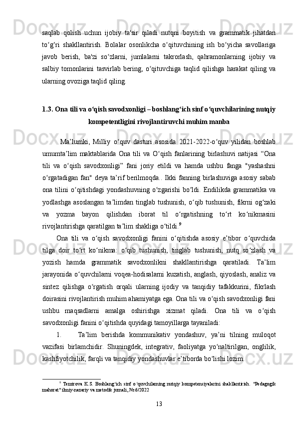 saqlab   qolish   uchun   ijobiy   ta'sir   qiladi   nutqni   boyitish   va   grammatik   jihatdan
to g‘ri   shakllantirish.   Bolalar   osonlikcha   o qituvchining   ish   bo yicha   savollarigaʻ ʻ ʻ
javob   berish,   ba'zi   so zlarni,   jumlalarni   takrorlash,   qahramonlarning   ijobiy   va	
ʻ
salbiy   tomonlarini   tasvirlab   bering,   o qituvchiga   taqlid   qilishga   harakat   qiling   va	
ʻ
ularning ovoziga taqlid qiling. 
1.3.   Ona tili va o qish savodxonligi – boshlang ich sinf o quvchilarining nutqiy	
ʻ ʻ ʻ
kompetentligini rivojlantiruvchi muhim manba
Ma’lumki,   Milliy   o quv   dasturi   asosida   2021-2022-o quv   yilidan   boshlab	
ʻ ʻ
umumta lim   maktablarida   Ona   tili   va   O qish   fanlarining   birlashuvi   natijasi   “Ona	
ʼ ʻ
tili   va   o qish   savodxonligi”   fani   joriy   etildi   va   hamda   ushbu   fanga   "yashashni
ʻ
o rgatadigan   fan"   deya   ta’rif   berilmoqda..   Ikki   fanning   birlashuviga   asosiy   sabab	
ʻ
ona   tilini   o qitishdagi   yondashuvning   o zgarishi   bo ldi.   Endilikda   grammatika   va	
ʻ ʻ ʻ
yodlashga   asoslangan   ta limdan   tinglab  tushunish,  o qib  tushunish,   fikrni   og zaki	
ʼ ʻ ʻ
va   yozma   bayon   qilishdan   iborat   til   o rgatishning   to rt   ko nikmasini	
ʻ ʻ ʻ
rivojlantirishga qaratilgan ta lim shakliga o tildi.	
ʼ ʻ 9
 
Ona   tili   va   o qish   savodxonligi   fanini   o qitishda   asosiy   e’tibor   o quvchida	
ʻ ʻ ʻ
tilga   doir   to rt   ko nikma:   o qib   tushunish,   tinglab   tushunish,   nutq   so zlash   va	
ʻ ʻ ʻ ʻ
yozish   hamda   grammatik   savodxonlikni   shakllantirishga   qaratiladi.   Ta’lim
jarayonida o quvchilarni voqea-hodisalarni kuzatish, anglash, qiyoslash, analiz va
ʻ
sintez   qilishga   o rgatish   orqali   ularning   ijodiy   va   tanqidiy   tafakkurini,   fikrlash	
ʻ
doirasini rivojlantirish muhim ahamiyatga ega. Ona tili va o qish savodxonligi fani	
ʻ
ushbu   maqsadlarni   amalga   oshirishga   xizmat   qiladi.   Ona   tili   va   o qish	
ʻ
savodxonligi fanini o qitishda quyidagi tamoyillarga tayaniladi: 	
ʻ
1. Ta’lim   berishda   kommunikativ   yondashuv,   ya’ni   tilning   muloqot
vazifasi   birlamchidir.   Shuningdek,   integrativ,   faoliyatga   yo naltirilgan,   onglilik,	
ʻ
kashfiyotchilik, farqli va tanqidiy yondashuvlar e’tiborda bo lishi lozim. 	
ʻ
9
  Temirova   K.S.   Boshlang ich   sinf   o quvchilarning   nutqiy   kompetensiyalarini   shakllantirish.  	
ʻ ʻ "Pedagogik
mahorat" ilmiy-nazariy va metodik jurnali, № 6/2022
13