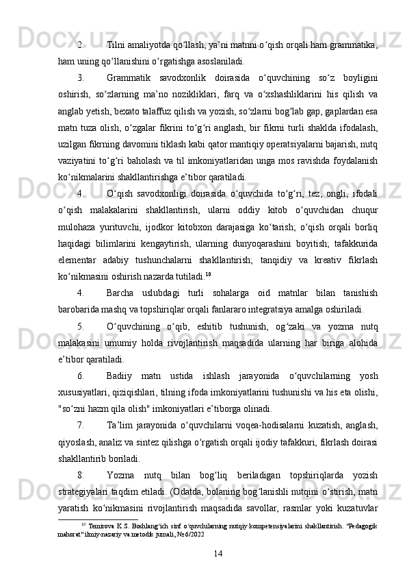 2. Tilni amaliyotda qo llash, ya’ni matnni o qish orqali ham grammatika,ʻ ʻ
ham uning qo llanishini o rgatishga asoslaniladi. 	
ʻ ʻ
3. Grammatik   savodxonlik   doirasida   o quvchining   so z   boyligini	
ʻ ʻ
oshirish,   so zlarning   ma’no   nozikliklari,   farq   va   o xshashliklarini   his   qilish   va	
ʻ ʻ
anglab yetish, bexato talaffuz qilish va yozish, so zlarni bog lab gap, gaplardan esa	
ʻ ʻ
matn  tuza  olish,  o zgalar   fikrini   to g ri  anglash,  bir   fikrni   turli  shaklda   ifodalash,	
ʻ ʻ ʻ
uzilgan fikrning davomini tiklash kabi qator mantiqiy operatsiyalarni bajarish, nutq
vaziyatini to g ri baholash va til  imkoniyatlaridan unga mos ravishda foydalanish	
ʻ ʻ
ko nikmalarini shakllantirishga e’tibor qaratiladi. 	
ʻ
4. O qish   savodxonligi   doirasida   o quvchida   to g ri,   tez,   ongli,   ifodali	
ʻ ʻ ʻ ʻ
o qish   malakalarini   shakllantirish,   ularni   oddiy   kitob   o quvchidan   chuqur	
ʻ ʻ
mulohaza   yurituvchi,   ijodkor   kitobxon   darajasiga   ko tarish;   o qish   orqali   borliq	
ʻ ʻ
haqidagi   bilimlarini   kengaytirish,   ularning   dunyoqarashini   boyitish;   tafakkurida
elementar   adabiy   tushunchalarni   shakllantirish;   tanqidiy   va   kreativ   fikrlash
ko nikmasini oshirish nazarda tutiladi.	
ʻ 10
 
4. Barcha   uslubdagi   turli   sohalarga   oid   matnlar   bilan   tanishish
barobarida mashq va topshiriqlar orqali fanlararo integratsiya amalga oshiriladi. 
5. O quvchining   o qib,   eshitib   tushunish,   og zaki   va   yozma   nutq	
ʻ ʻ ʻ
malakasini   umumiy   holda   rivojlantirish   maqsadida   ularning   har   biriga   alohida
e’tibor qaratiladi. 
6. Badiiy   matn   ustida   ishlash   jarayonida   o quvchilarning   yosh	
ʻ
xususiyatlari, qiziqishlari, tilning ifoda imkoniyatlarini tushunishi va his eta olishi,
"so zni hazm qila olish" imkoniyatlari e’tiborga olinadi. 	
ʻ
7. Ta’lim   jarayonida   o quvchilarni   voqea-hodisalarni   kuzatish,   anglash,	
ʻ
qiyoslash, analiz va sintez qilishga o rgatish orqali ijodiy tafakkuri, fikrlash doirasi	
ʻ
shakllantirib boriladi. 
8. Yozma   nutq   bilan   bog liq   beriladigan   topshiriqlarda   yozish	
ʻ
strategiyalari taqdim etiladi. (Odatda, bolaning bog lanishli nutqini o stirish, matn	
ʻ ʻ
yaratish   ko nikmasini   rivojlantirish   maqsadida   savollar,   rasmlar   yoki   kuzatuvlar	
ʻ
10
  Temirova   K.S.   Boshlang ich   sinf   o quvchilarning   nutqiy   kompetensiyalarini   shakllantirish.   "Pedagogik	
ʻ ʻ
mahorat" ilmiy-nazariy va metodik jurnali, № 6/2022
14 