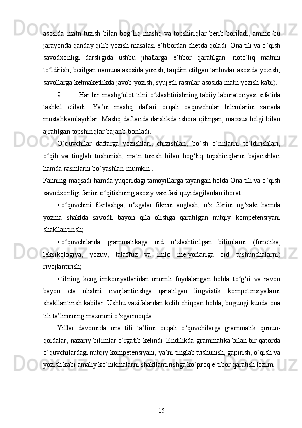 asosida   matn   tuzish   bilan   bog liq   mashq   va   topshiriqlar   berib   boriladi,   ammo   buʻ
jarayonda qanday qilib yozish masalasi e’tibordan chetda qoladi. Ona tili va o qish	
ʻ
savodxonligi   darsligida   ushbu   jihatlarga   e’tibor   qaratilgan:   noto liq   matnni	
ʻ
to ldirish, berilgan namuna asosida yozish, taqdim etilgan tanlovlar asosida yozish;	
ʻ
savollarga ketmaketlikda javob yozish; syujetli rasmlar asosida matn yozish kabi). 
9. Har bir mashg ulot tilni  	
ʻ о zlashtirishning tabiiy laboratoriyasi sifatida	ʻ
tashkil   etiladi.   Ya’ni   mashq   daftari   orqali   oäquvchular   bilimlarini   zanada
mustahkamlaydilar. Mashq daftarida darslikda ishora qilingan, maxsus belgi bilan
ajratilgan topshiriqlar bajarib boriladi. 
O quvchilar   daftarga   yozishlari,   chizishlari,   bo sh   o rinlarni   to ldirishlari,	
ʻ ʻ ʻ ʻ
o qib   va   tinglab   tushunish,   matn   tuzish   bilan   bog liq   topshiriqlarni   bajarishlari	
ʻ ʻ
hamda rasmlarni bo yashlari mumkin . 	
ʻ
Fanning maqsadi hamda yuqoridagi tamoyillarga tayangan holda Ona tili va o qish	
ʻ
savodxonligi fanini o qitishning asosiy vazifasi quyidagilardan iborat: 	
ʻ
• o quvchini   fikrlashga,   o zgalar   fikrini   anglash,   o z   fikrini   og zaki   hamda	
ʻ ʻ ʻ ʻ
yozma   shaklda   savodli   bayon   qila   olishga   qaratilgan   nutqiy   kompetensiyani
shakllantirish; 
• o quvchilarda   grammatikaga   oid   o zlashtirilgan   bilimlarni   (fonetika,
ʻ ʻ
leksikologiya,   yozuv,   talaffuz   va   imlo   me’yorlariga   oid   tushunchalarni)
rivojlantirish; 
• tilning   keng   imkoniyatlaridan   unumli   foydalangan   holda   to g ri   va   ravon	
ʻ ʻ
bayon   eta   olishni   rivojlantirishga   qaratilgan   lingvistik   kompetensiyalarni
shakllantirish kabilar. Ushbu vazifalardan kelib chiqqan holda, bugungi kunda ona
tili ta’limining mazmuni o zgarmoqda. 	
ʻ
Yillar   davomida   ona   tili   ta’limi   orqali   o quvchilarga   grammatik   qonun-	
ʻ
qoidalar, nazariy bilimlar o rgatib kelindi. Endilikda grammatika bilan bir qatorda	
ʻ
o quvchilardagi nutqiy kompetensiyani, ya’ni tinglab tushunish, gapirish, o qish va	
ʻ ʻ
yozish kabi amaliy ko nikmalarni shakllantirishga ko proq e’tibor qaratish lozim. 	
ʻ ʻ
15 