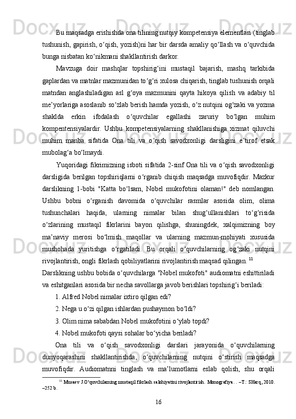 Bu maqsadga erishishda ona tilining nutqiy kompetensiya elementlari (tinglab
tushunish, gapirish, o qish, yozish)ni har bir darsda amaliy qo llash va o quvchidaʻ ʻ ʻ
bunga nisbatan ko nikmani shakllantirish darkor. 	
ʻ
Mavzuga   doir   mashqlar   topshirig ini   mustaqil   bajarish,   mashq   tarkibida	
ʻ
gaplardan va matnlar mazmunidan to g ri xulosa chiqarish, tinglab tushunish orqali	
ʻ ʻ
matndan   anglashiladigan   asl   g oya   mazmunini   qayta   hikoya   qilish   va   adabiy   til	
ʻ
me’yorlariga asoslanib so zlab berish hamda yozish, o z nutqini og zaki va yozma	
ʻ ʻ ʻ
shaklda   erkin   ifodalash   o quvchilar   egallashi   zaruriy   bo lgan   muhim	
ʻ ʻ
kompentensiyalardir.   Ushbu   kompetensiyalarning   shakllanishiga   xizmat   qiluvchi
muhim   manba   sifatida   Ona   tili   va   o qish   savodxonligi   darsligini   e’tirof   etsak	
ʻ
mubolag a bo lmaydi. 	
ʻ ʻ
Yuqoridagi fikrimizning isboti sifatida 2-sinf Ona tili va o qish savodxonligi	
ʻ
darsligida   berilgan   topshiriqlarni   o rganib   chiqish   maqsadga   muvofiqdir.   Mazkur	
ʻ
darslikning   1-bobi   "Katta   bo lsam,   Nobel   mukofotini   olaman!"   deb   nomlangan.	
ʻ
Ushbu   bobni   o rganish   davomida   o quvchilar   rasmlar   asosida   olim,   olima	
ʻ ʻ
tushunchalari   haqida,   ularning   nimalar   bilan   shug ullanishlari   to g risida	
ʻ ʻ ʻ
o zlarining   mustaqil   fikrlarini   bayon   qilishga,   shuningdek,   xalqimizning   boy	
ʻ
ma’naviy   merosi   bo lmish   maqollar   va   ularning   mazmun-mohiyati   xususida	
ʻ
mushohada   yuritishga   o rgatiladi.   Bu   orqali   o quvchilarning   og zaki   nutqini	
ʻ ʻ ʻ
rivojlantirish, ongli fikrlash qobiliyatlarini rivojlantirish maqsad qilingan.  11
Darslikning ushbu bobida o quvchilarga "Nobel mukofoti" audiomatni eshittiriladi	
ʻ
va eshitganlari asosida bir necha savollarga javob berishlari topshirig i beriladi: 	
ʻ
1. Alfred Nobel nimalar ixtiro qilgan edi? 
2. Nega u o zi qilgan ishlardan pushaymon bo ldi? 	
ʻ ʻ
3. Olim nima sababdan Nobel mukofotini o ylab topdi? 	
ʻ
4. Nobel mukofoti qaysi sohalar bo yicha beriladi? 	
ʻ
Ona   tili   va   o qish   savodxonligi   darslari   jarayonida   o quvchilarning	
ʻ ʻ
dunyoqarashini   shakllantirishda,   o quvchilarning   nutqini   o stirish   maqsadga	
ʻ ʻ
muvofiqdir.   Audiomatnni   tinglash   va   ma’lumotlarni   eslab   qolish,   shu   orqali
11
 Musaev J.O‘quvchilarning mustaqil fikrlash salohiyatini rivojlantirish.   Monografiya. .   – T.: SHarq, 2010.
– 252 b.
16 