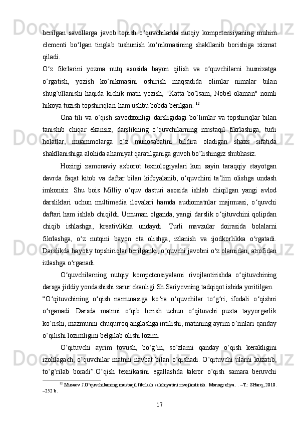 berilgan   savollarga   javob   topish   o quvchilarda   nutqiy   kompetensiyaning   muhimʻ
elementi   bo lgan   tinglab   tushunish   ko nikmasining   shakllanib   borishiga   xizmat	
ʻ ʻ
qiladi. 
O z   fikrlarini   yozma   nutq   asosida   bayon   qilish   va   o quvchilarni   husnixatga	
ʻ ʻ
o rgatish,   yozish   ko nikmasini   oshirish   maqsadida   olimlar   nimalar   bilan
ʻ ʻ
shug ullanishi   haqida   kichik   matn   yozish,   "Katta   bo lsam,   Nobel   olaman"   nomli	
ʻ ʻ
hikoya tuzish topshiriqlari ham ushbu bobda berilgan.  12
Ona   tili   va   o qish   savodxonligi   darsligidagi   bo limlar   va   topshiriqlar   bilan	
ʻ ʻ
tanishib   chiqar   ekansiz,   darslikning   o quvchilarning   mustaqil   fikrlashiga,   turli	
ʻ
holatlar,   muammolarga   o z   munosabatini   bildira   oladigan   shaxs   sifatida	
ʻ
shakllanishiga alohida ahamiyat qaratilganiga guvoh bo lishingiz shubhasiz. 	
ʻ
Hozirgi   zamonaviy   axborot   texnologiyalari   kun   sayin   taraqqiy   etayotgan
davrda   faqat   kitob   va   daftar   bilan   kifoyalanib,   o quvchini   ta’lim   olishga   undash	
ʻ
imkonsiz.   Shu   bois   Milliy   o quv   dasturi   asosida   ishlab   chiqilgan   yangi   avlod	
ʻ
darsliklari   uchun   multimedia   ilovalari   hamda   audiomatnlar   majmuasi,   o quvchi	
ʻ
daftari ham ishlab chiqildi. Umuman olganda, yangi darslik o qituvchini qolipdan	
ʻ
chiqib   ishlashga,   kreativlikka   undaydi.   Turli   mavzular   doirasida   bolalarni
fikrlashga,   o z   nutqini   bayon   eta   olishga,   izlanish   va   ijodkorlikka   o rgatadi.	
ʻ ʻ
Darslikda hayotiy topshiriqlar berilganki, o quvchi javobni o z olamidan, atrofidan	
ʻ ʻ
izlashga o rganadi. 	
ʻ
O quvchilarning   nutqiy   kompetensiyalarni   rivojlantirishda   o qituvchining	
ʻ ʻ
darsga jiddiy yondashishi zarur ekanligi Sh.Sariyevning tadqiqot ishida yoritilgan. 
“O qituvchining   o qish   namunasiga   ko ra   o quvchilar   to g ri,   ifodali   o qishni	
ʻ ʻ ʻ ʻ ʻ ʻ ʻ
o rganadi.   Darsda   matnni   o qib   berish   uchun   o qituvchi   puxta   tayyorgarlik
ʻ ʻ ʻ
ko rishi, mazmunni chuqurroq anglashga intilishi, matnning ayrim o rinlari qanday
ʻ ʻ
o qilishi lozimligini belgilab olishi lozim. 
ʻ
O qituvchi   ayrim   tovush,   bo g in,   so zlarni   qanday   o qish   kerakligini	
ʻ ʻ ʻ ʻ ʻ
izohlagach,   o quvchilar   matnni   navbat   bilan   o qishadi.   O qituvchi   ularni   kuzatib,	
ʻ ʻ ʻ
to g rilab   boradi”.O qish   texnikasini   egallashda   takror   o qish   samara   beruvchi	
ʻ ʻ ʻ ʻ
12
 Musaev J.O‘quvchilarning mustaqil fikrlash salohiyatini rivojlantirish.   Monografiya. .   – T.: SHarq, 2010.
– 252 b.
17 