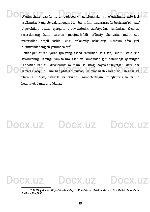 O qituvchilar   darsda   ilg or   pedagogik   texnologiyalar   va   o qitishning   interfaolʻ ʻ ʻ
usullaridan   keng   foydalanmoqda.   Har   bir   ta’lim   muassasasida   boshlang ich   sinf	
ʻ
o quvchilari   uchun   qiziqarli   o quv-metodik   adabiyotlar,   jumladan,   elektron	
ʻ ʻ
resurslarning   katta   zahirasi   mavjud.Sifatli   ta’limiy   faoliyatni   multimedia
materiallari   orqali   tashkil   etish   an’anaviy   uslublarga   nisbatan   afzalligini
o qituvchilar anglab yetmoqdalar 
ʻ 14
Shular   jumlasidan,   yaratilgan   yangi   avlod   darsliklari,   xususan,   Ona   tili   va   o qish	
ʻ
savodxonligi   darsligi   ham   ta’lim   sifati   va   samaradorligini   oshirishga   qaratilgan
islohotlar   natijasi   deyishimiz   mumkin.   Bugungi   foydalanilayotgan   darsliklar
samarasi  o quvchilarni har jihatdan mustaqil  dunyoqarash egalari  bo lishlariga va	
ʻ ʻ
ularning   nutqiy,lingvistik   va   tayanch   kompetentligini   rivojlantirishga   zamin
hozirlaydi degan umiddamiz.
14
  M.Mirqosimova.   O‘quvchilarda   adabiy   tahlil   malakasini   shakllantirish   va   takomillashtirish   asoslari.-
Toshkent, Fan, 2006. 
19 