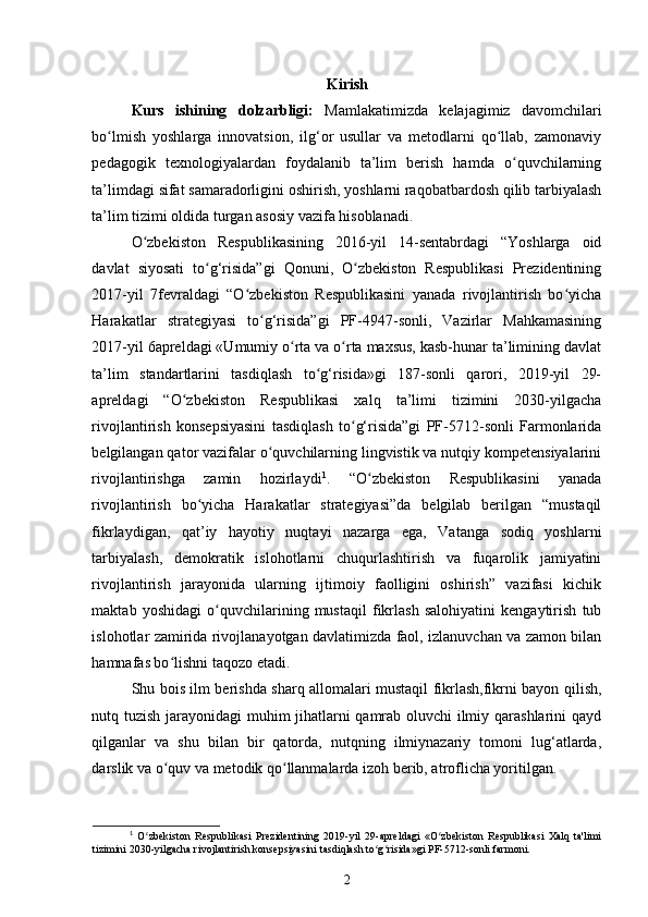 Kirish
Kurs   ishining   dolzarbligi:   Mamlakatimizda   kelajagimiz   davomchilari
bo lmish   yoshlarga   innovatsion,   ilg‘or   usullar   va   metodlarni   qo llab,   zamonaviyʻ ʻ
pedagogik   texnologiyalardan   foydalanib   ta’lim   berish   hamda   o quvchilarning	
ʻ
ta’limdagi sifat samaradorligini oshirish, yoshlarni raqobatbardosh qilib tarbiyalash
ta’lim tizimi oldida turgan asosiy vazifa hisoblanadi. 
O zbekiston   Respublikasining   2016-yil   14-sentabrdagi   “Yoshlarga   oid	
ʻ
davlat   siyosati   to g‘risida”gi   Qonuni,   O zbekiston   Respublikasi   Prezidentining	
ʻ ʻ
2017-yil   7fevraldagi   “O zbekiston   Respublikasini   yanada   rivojlantirish   bo yicha	
ʻ ʻ
Harakatlar   strategiyasi   to g‘risida”gi   PF-4947-sonli,   Vazirlar   Mahkamasining	
ʻ
2017-yil 6apreldagi «Umumiy o rta va o rta maxsus, kasb-hunar ta’limining davlat	
ʻ ʻ
ta’lim   standartlarini   tasdiqlash   to g‘risida»gi   187-sonli   qarori,   2019-yil   29-	
ʻ
apreldagi   “O zbekiston   Respublikasi   xalq   ta’limi   tizimini   2030-yilgacha	
ʻ
rivojlantirish   konsepsiyasini   tasdiqlash   to g‘risida”gi   PF-5712-sonli   Farmonlarida	
ʻ
belgilangan qator vazifalar o quvchilarning lingvistik va nutqiy kompetensiyalarini	
ʻ
rivojlantirishga   zamin   hozirlaydi 1
.   “O zbekiston   Respublikasini   yanada	
ʻ
rivojlantirish   bo yicha   Harakatlar   strategiyasi”da   belgilab   berilgan   “mustaqil	
ʻ
fikrlaydigan,   qat’iy   hayotiy   nuqtayi   nazarga   ega,   Vatanga   sodiq   yoshlarni
tarbiyalash,   demokratik   islohotlarni   chuqurlashtirish   va   fuqarolik   jamiyatini
rivojlantirish   jarayonida   ularning   ijtimoiy   faolligini   oshirish”   vazifasi   kichik
maktab   yoshidagi   o quvchilarining   mustaqil   fikrlash   salohiyatini   kengaytirish   tub	
ʻ
islohotlar zamirida rivojlanayotgan davlatimizda faol, izlanuvchan va zamon bilan
hamnafas bo lishni taqozo etadi.  	
ʻ
Shu bois ilm berishda sharq allomalari mustaqil fikrlash,fikrni bayon qilish,
nutq tuzish jarayonidagi muhim jihatlarni qamrab oluvchi ilmiy qarashlarini qayd
qilganlar   va   shu   bilan   bir   qatorda,   nutqning   ilmiynazariy   tomoni   lug‘atlarda,
darslik va o quv va metodik qo llanmalarda izoh berib, atroflicha yoritilgan.  
ʻ ʻ
1
  O zbekiston   Respublikasi   Prezidentining   2019-yil   29-apreldagi   «O zbekiston   Respublikasi   Xalq   ta'limi	
ʻ ʻ
tizimini 2030-yilgacha rivojlantirish konsepsiyasini tasdiqlash to g risida»gi PF-5712-sonli farmoni.	
ʻ ʻ
2 