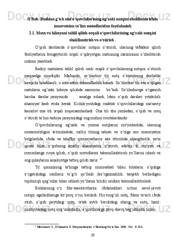 II Bob. Boshlan g‘ich sinf o quvchilarining og‘zaki nutqini shakllantirishdaʻ
innavatsion ta’lim metodlaridan foydalanish
2.1. Matn va hikoyani tahlil qilish orqali o quvchilarining og‘zaki nutqini	
ʻ
shakllantirish va o stirish .
ʻ
O qish   darslarida   o quvchilar   nutqini   o stirish,   ularning   tafakkur   qilish	
ʻ ʻ ʻ
faoliyatlarini   kengaytirish   orqali   o qilayotgsn   matinning   mazmunini   o zlashtirish	
ʻ ʻ
imkoni yaratiladi.
Badiiy   matnlarni   tahlil   qilish   usuli   orqali   o quvchilarning   nutqini   o stirish	
ʻ ʻ
maqsadga   muofiqdir.   Ma'lumki,   so zlashuv   tili   nutq   o stirishning   dastlabki	
ʻ ʻ
bosqichi hisoblanib, u asta-sekin takomillashib boradi. So zlashuv tili esa o qilgan	
ʻ ʻ
matnlarni   og zaki   hikoya   qilishda   namoyon       bo ladi.   So zlashuvga   o rganish	
ʻ ʻ ʻ ʻ
barcha   darslar  
jarayonida           amalga   oshadi,   lekin   o qish   darslari   yetakchib	
ʻ
ahamiyat   kasb   etishi   kerak.   Kichik-yoshdagi   rnaktab   o quvchilaridagi   ma'naviy
ʻ
kamolot   ona   tili   orqali   mujassamlashadi.   Ona   tili   shu   jumladan,   o qish   va   nutq	
ʻ
o stirish ta’lim-tarbiya jarayonidagi eng muhim vositalardandir. 	
ʻ
O quvchilarning   og zaki   va   yozma   nutqlarini   me'yorlashda,   ularning	
ʻ ʻ
mutanosibligini   ta'minlashda,   milliy   tilning   tabiati   va   o ziga   xos   xususiyatini	
ʻ
belgilashda,   ifoda   va   talaffuz   qonuniyatlarini   aks   ettirishda   ohangdorlik,   ya'ni
qiroat   bilan   o qishning   amaliy   ahamiyatini   o stirish,   adabiy   til   me'yori   va	
ʻ ʻ
mezonlariga   rioya   qilish,   o qish   metodlarini   takomillashtirish   yo llarini   izlash   va	
ʻ ʻ
eng qulaylarini amaliyotga tatbiq qilish zarur.  15
Til   qonunining   ta'limga   tatbiqi   munosabati   bilan   bolalarni   o qishga	
ʻ
o rgatishdagi   usullarni   to g ri   qo llash   (ko rgazmalilik,   tarqatib   beriladigan	
ʻ ʻ ʻ ʻ ʻ
topshiriqli qog ozlar bilan ishlash yo llarini bilish) usullari takomillashtiriladi. 	
ʻ ʻ
Bolalarning   o z     fikr-taassurotlarini     ifodalashlari     uchun     savol-javob	
ʻ
nutqni   egallashlariga   ko proq   o rin   beriladi.   His-tuyg uli   nutq,   fikrni   ta'sirli   ifoda	
ʻ ʻ ʻ
etish,   o qish   paytidagi   nutq,   ertak   aytib   berishdagi   ohang   va   nutq,   hazil-	
ʻ
mutoyibadagi nutq uyg unlashishi, o quvchilarga zavq-shavq bag ishlashi lozim. 	
ʻ ʻ ʻ
15
 Matchonov S., G‘ulomova X. Nutq madaniyati. // Boshlang‘ich ta’lim.  2000. - №1.  -8-10-b.
20 