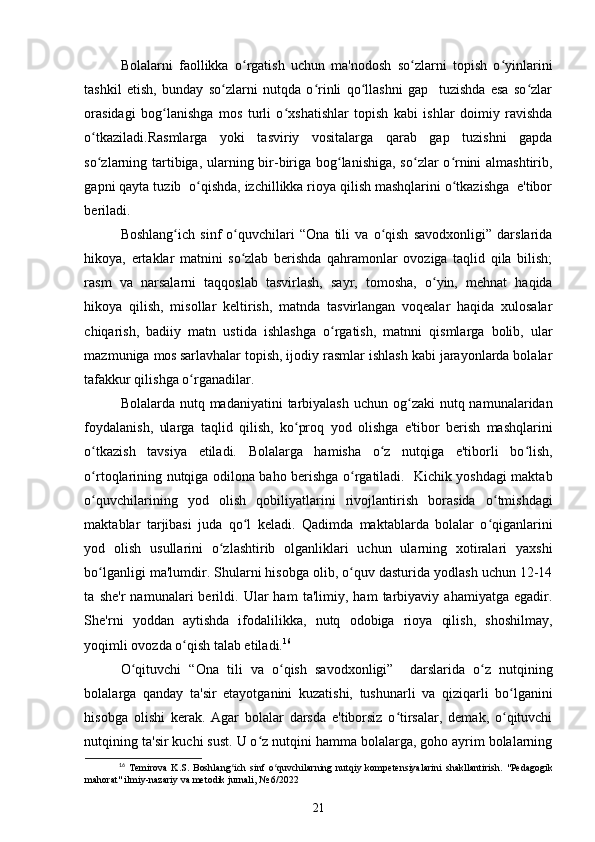 Bolalarni   faollikka   o rgatish   uchun   ma'nodosh   so zlarni   topish   o yinlariniʻ ʻ ʻ
tashkil   etish,   bunday   so zlarni   nutqda   o rinli   qo llashni   gap     tuzishda   esa   so zlar	
ʻ ʻ ʻ ʻ
orasidagi   bog lanishga   mos   turli   o xshatishlar   topish   kabi   ishlar   doimiy   ravishda	
ʻ ʻ
o tkaziladi.Rasmlarga   yoki   tasviriy   vositalarga   qarab   gap   tuzishni   gapda	
ʻ
so zlarning tartibiga, ularning bir-biriga bog lanishiga, so zlar o rnini almashtirib,
ʻ ʻ ʻ ʻ
gapni qayta tuzib  o qishda, izchillikka rioya qilish mashqlarini o tkazishga  e'tibor	
ʻ ʻ
beriladi. 
Boshlang ich   sinf   o quvchilari   “Ona   tili   va   o qish   savodxonligi”   darslarida	
ʻ ʻ ʻ
hikoya,   ertaklar   matnini   so zlab   berishda   qahramonlar   ovoziga   taqlid   qila   bilish;	
ʻ
rasm   va   narsalarni   taqqoslab   tasvirlash,   sayr,   tomosha,   o yin,   mehnat   haqida	
ʻ
hikoya   qilish,   misollar   keltirish,   matnda   tasvirlangan   voqealar   haqida   xulosalar
chiqarish,   badiiy   matn   ustida   ishlashga   o rgatish,   matnni   qismlarga   bolib,   ular	
ʻ
mazmuniga mos
  sarlavhalar topish, ijodiy rasmlar ishlash kabi jarayonlarda bolalar
tafakkur qilishga o rganadilar. 	
ʻ
Bolalarda nutq madaniyatini  tarbiyalash uchun  og zaki  nutq namunalaridan	
ʻ
foydalanish,   ularga   taqlid   qilish,   ko proq   yod   olishga   e'tibor   berish   mashqlarini	
ʻ
o tkazish   tavsiya   etiladi.   Bolalarga   hamisha   o z   nutqiga   e'tiborli   bo lish,	
ʻ ʻ ʻ
o rtoqlarining nutqiga odilona baho berishga o rgatiladi.   Kichik yoshdagi maktab
ʻ ʻ
o quvchilarining   yod   olish   qobiliyatlarini   rivojlantirish   borasida   o tmishdagi
ʻ ʻ
maktablar   tarjibasi   juda   qo l   keladi.   Qadimda   maktablarda   bolalar   o qiganlarini	
ʻ ʻ
yod   olish   usullarini   o zlashtirib   olganliklari   uchun   ularning   xotiralari   yaxshi	
ʻ
bo lganligi ma'lumdir. Shularni hisobga olib, o quv dasturida yodlash uchun 12-14	
ʻ ʻ
ta   she'r   namunalari   berildi.   Ular   ham   ta'limiy,   ham   tarbiyaviy   ahamiyatga   egadir.
She'rni   yoddan   aytishda   ifodalilikka,   nutq   odobiga   rioya   qilish,   shoshilmay,
yoqimli ovozda o qish talab etiladi.	
ʻ 16
O qituvchi   “Ona   tili   va   o qish   savodxonligi”     darslarida   o z   nutqining	
ʻ ʻ ʻ
bolalarga   qanday   ta'sir   etayotganini   kuzatishi,   tushunarli   va   qiziqarli   bo lganini	
ʻ
hisobga   olishi   kerak.   Agar   bolalar   darsda   e'tiborsiz   o tirsalar,   demak,   o qituvchi	
ʻ ʻ
nutqining ta'sir kuchi sust. U o z nutqini hamma bolalarga, goho ayrim bolalarning	
ʻ
16
  Temirova   K.S.   Boshlang ich   sinf   o quvchilarning   nutqiy   kompetensiyalarini   shakllantirish.  	
ʻ ʻ "Pedagogik
mahorat" ilmiy-nazariy va metodik jurnali, № 6/2022
21 