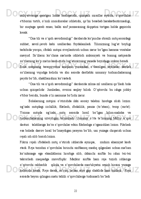 xulq-atvoriga   qaratgan   holda   boshqarishi,   qiziqarli   misollar   aytishi,   o quvchilarʻ
e'tiborini tortib, o rinli imoishoralar ishlatishi, qo lni besabab harakatlantirmasligi,	
ʻ ʻ
bir   nuqtaga   qarab   emas,   balki   sinf   jamoasining   diqqatini   tortgan   holda   gapirishi
kerak. 
“Ona tili va o qish savodxonligi” darslarida ko pincha obrazli nutq asosidagi	
ʻ ʻ
suhbat,   savol-javob   kabi   usullardan   foydalaniladi.   Tilimizning   lug at   boyligi	
ʻ
tarkibida yorqin, ifodali nutqni rivojlantirish uchun zarur bo lgan hamma vositalar	
ʻ
mavjud.   So zlarni   ko chma   ma'noda   ishlatish   imkoniyati   va   buning   natijasida	
ʻ ʻ
so zlarning ko p ma'no kasb etishi lug atimizning yanada boyishiga imkon beradi. 	
ʻ ʻ ʻ
Bola   nutqining   taraqqiyotini   aniqlash   yuzasidan   o tkazilgan   tajribalar   dastlab	
ʻ
so zlarning   vujudga   kelishi   va   shu   asosda   dastlabki   umumiy   tushunchalarning	
ʻ
paydo bo lib, shakllanishini ko rsatadi. 	
ʻ ʻ
“Ona tili va o qish savodxonligi” darslarida xilma-xil usullarni qo llash bola	
ʻ ʻ
uchun   qiziqarlidir.   Jumladan,   ovozni   saqlay   bilish.   O qituvchi   bu   ishga   jiddiy	
ʻ
e'tibor berishi, bunda o zi namuma bo lishi zarur. 	
ʻ ʻ
Bolalarning   nutqini   o stirishda   ikki   asosiy   talabni   hisobga   olish   lozim:	
ʻ
og zaki   nutqdagi   izchillik,   fikrlash,   ifodalilik,   pauza   (to xtam),   temp   (sur'at).	
ʻ ʻ
Yozma   nutqda   og zaki   nutq   asosida   hosil   bo lgan   bilim-malaka   va	
ʻ ʻ
tushunchalarning   uzviyligini   ta'minlash.   Umumiy   o rta   ta’limning   Milliy   o quv	
ʻ ʻ
dasturi      talablariga ko ra o quvchilar erkin fikrlashga o rganishlari lozim. Fikrlash	
ʻ ʻ ʻ
esa   bolada  darrov  hosil   bo lmaydigan  jarayon  bo lib,  uni  yuzaga   chiqarish  uchun	
ʻ ʻ
rejali ish olib borish lozim. 
Fikrni   rejali   ifodalash   nutq   o stirish   ishlarida   ayniqsa,       muhim   ahamiyat   kasb	
ʻ
etadi. Reja tuzishni o quvchilai birinchi sinfdanoq mashq qilganlari uchun ma'lum	
ʻ
ko nikmaga   ega   ekanliklarini   hisobga   olib,   ikkinchi   sinfda   bu   ishni   tez-tez	
ʻ
takrorlash   maqsadga   muvofiqdir.   Mazkur   sinfda   ham   reja   tuzish   ishlariga
o qituvchi   rahbarlik       qilishi   va   o quvchilarda   mas'uliyatni   sezish   hissini   yuzaga
ʻ ʻ
keltirishi   kerak.   Reja   darak,   so roq,   ba'zan   atov   gap   shaklida   ham   tuziladi.     Reja	
ʻ
asosida bayon qilingan matn tahlili o quvchilarga tushunarli bo ladi 	
ʻ ʻ
22 