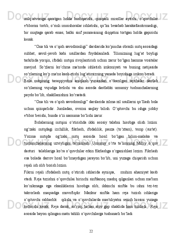 xulq-atvoriga   qaratgan   holda   boshqarishi,   qiziqarli   misollar   aytishi,   o quvchilarʻ
e'tiborini tortib, o rinli imoishoralar ishlatishi, qo lni besabab harakatlantirmasligi,	
ʻ ʻ
bir   nuqtaga   qarab   emas,   balki   sinf   jamoasining   diqqatini   tortgan   holda   gapirishi
kerak. 
“Ona tili va o qish savodxonligi” darslarida ko pincha obrazli nutq asosidagi	
ʻ ʻ
suhbat,   savol-javob   kabi   usullardan   foydalaniladi.   Tilimizning   lug at   boyligi	
ʻ
tarkibida yorqin, ifodali nutqni rivojlantirish uchun zarur bo lgan hamma vositalar	
ʻ
mavjud.   So zlarni   ko chma   ma'noda   ishlatish   imkoniyati   va   buning   natijasida	
ʻ ʻ
so zlarning ko p ma'no kasb etishi lug atimizning yanada boyishiga imkon beradi. 	
ʻ ʻ ʻ
Bola   nutqining   taraqqiyotini   aniqlash   yuzasidan   o tkazilgan   tajribalar   dastlab	
ʻ
so zlarning   vujudga   kelishi   va   shu   asosda   dastlabki   umumiy   tushunchalarning	
ʻ
paydo bo lib, shakllanishini ko rsatadi. 	
ʻ ʻ
“Ona tili va o qish savodxonligi” darslarida xilma-xil usullarni qo llash bola	
ʻ ʻ
uchun   qiziqarlidir.   Jumladan,   ovozni   saqlay   bilish.   O qituvchi   bu   ishga   jiddiy	
ʻ
e'tibor berishi, bunda o zi namuma bo lishi zarur. 	
ʻ ʻ
Bolalarning   nutqini   o stirishda   ikki   asosiy   talabni   hisobga   olish   lozim:	
ʻ
og zaki   nutqdagi   izchillik,   fikrlash,   ifodalilik,   pauza   (to xtam),   temp   (sur'at).	
ʻ ʻ
Yozma   nutqda   og zaki   nutq   asosida   hosil   bo lgan   bilim-malaka   va	
ʻ ʻ
tushunchalarning   uzviyligini   ta'minlash.   Umumiy   o rta   ta’limning   Milliy   o quv	
ʻ ʻ
dasturi      talablariga ko ra o quvchilar erkin fikrlashga o rganishlari lozim. Fikrlash	
ʻ ʻ ʻ
esa   bolada  darrov  hosil   bo lmaydigan  jarayon  bo lib,  uni  yuzaga   chiqarish  uchun	
ʻ ʻ
rejali ish olib borish lozim. 
Fikrni   rejali   ifodalash   nutq   o stirish   ishlarida   ayniqsa,       muhim   ahamiyat   kasb	
ʻ
etadi. Reja tuzishni o quvchilai birinchi sinfdanoq mashq qilganlari uchun ma'lum	
ʻ
ko nikmaga   ega   ekanliklarini   hisobga   olib,   ikkinchi   sinfda   bu   ishni   tez-tez	
ʻ
takrorlash   maqsadga   muvofiqdir.   Mazkur   sinfda   ham   reja   tuzish   ishlariga
o qituvchi   rahbarlik       qilishi   va   o quvchilarda   mas'uliyatni   sezish   hissini   yuzaga
ʻ ʻ
keltirishi   kerak.   Reja   darak,   so roq,   ba'zan   atov   gap   shaklida   ham   tuziladi.     Reja	
ʻ
asosida bayon qilingan matn tahlili o quvchilarga tushunarli bo ladi 	
ʻ ʻ
22