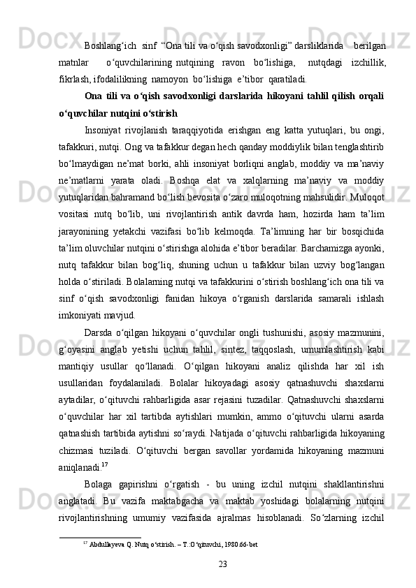 Boshlang ich  sinf  “Ona tili va o qish savodxonligi” darsliklarida    berilganʻ ʻ
matnlar         o quvchilarining   nutqining     ravon     bo lishiga,       nutqdagi     izchillik,	
ʻ ʻ
fikrlash, ifodalilikning  namoyon  bo lishiga  e’tibor  qaratiladi. 	
ʻ
Ona   tili   va   o qish   savodxonligi   darslarida   hikoyani   tahlil   qilish   orqali	
ʻ
o quvchilar nutqini o stirish	
ʻ ʻ
Insoniyat   rivojlanish   taraqqiyotida   erishgan   eng   katta   yutuqlari,   bu   ongi,
tafakkuri, nutqi. Ong va tafakkur degan hech qanday moddiylik bilan tenglashtirib
bo lmaydigan   ne’mat   borki,   ahli   insoniyat   borliqni   anglab,   moddiy   va   ma’naviy
ʻ
ne’matlarni   yarata   oladi.   Boshqa   elat   va   xalqlarning   ma’naviy   va   moddiy
yutuqlaridan bahramand bo lish bevosita o zaro muloqotning mahsulidir. Muloqot	
ʻ ʻ
vositasi   nutq   bo lib,   uni   rivojlantirish   antik   davrda   ham,   hozirda   ham   ta’lim	
ʻ
jarayonining   yetakchi   vazifasi   bo lib   kelmoqda.   Ta’limning   har   bir   bosqichida	
ʻ
ta’lim oluvchilar nutqini o stirishga alohida e’tibor beradilar. Barchamizga ayonki,	
ʻ
nutq   tafakkur   bilan   bog liq,   shuning   uchun   u   tafakkur   bilan   uzviy   bog langan
ʻ ʻ
holda o stiriladi. Bolalarning nutqi va tafakkurini o stirish boshlang ich ona tili va	
ʻ ʻ ʻ
sinf   o qish   savodxonligi   fanidan   hikoya   o rganish   darslarida   samarali   ishlash
ʻ ʻ
imkoniyati mavjud. 
Darsda   o qilgan   hikoyani   o quvchilar   ongli   tushunishi,   asosiy   mazmunini,	
ʻ ʻ
g oyasini   anglab   yetishi   uchun   tahlil,   sintez,   taqqoslash,   umumlashtirish   kabi	
ʻ
mantiqiy   usullar   qo llanadi.   O qilgan   hikoyani   analiz   qilishda   har   xil   ish	
ʻ ʻ
usullaridan   foydalaniladi.   Bolalar   hikoyadagi   asosiy   qatnashuvchi   shaxslarni
aytadilar,   o qituvchi   rahbarligida   asar   rejasini   tuzadilar.   Qatnashuvchi   shaxslarni	
ʻ
o quvchilar   har   xil   tartibda   aytishlari   mumkin,   ammo   o qituvchi   ularni   asarda	
ʻ ʻ
qatnashish tartibida aytishni so raydi. Natijada o qituvchi rahbarligida hikoyaning	
ʻ ʻ
chizmasi   tuziladi.   O qituvchi   bergan   savollar   yordamida   hikoyaning   mazmuni	
ʻ
aniqlanadi. 17
 
Bolaga   gapirishni   o rgatish   -   bu   uning   izchil   nutqini   shakllantirishni	
ʻ
anglatadi.   Bu   vazifa   maktabgacha   va   maktab   yoshidagi   bolalarning   nutqini
rivojlantirishning   umumiy   vazifasida   ajralmas   hisoblanadi.   So zlarning   izchil	
ʻ
17
 Abdullayeva Q. Nutq o‘stirish. – T.:O‘qituvchi, 1980.66-bet
23 