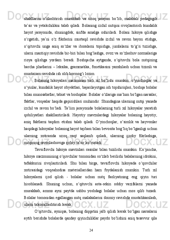 shakllarini   o zlashtirish   murakkab   va   uzoq   jarayon   bo lib,   malakali   pedagogikʻ ʻ
ta’sir   va  yetakchilikni  talab  qiladi. Bolaning  izchil   nutqini  rivojlantirish  kundalik
hayot   jarayonida,   shuningdek,   sinfda   amalga   oshiriladi.   Bolani   hikoya   qilishga
o rgatish,   ya’ni   o z   fikrlarini   mustaqil   ravishda   izchil   va   ravon   bayon   etishga,	
ʻ ʻ
o qituvchi   unga   aniq   so zlar   va   iboralarni   topishga,   jumlalarni   to g ri   tuzishga,
ʻ ʻ ʻ ʻ
ularni mantiqiy ravishda bir-biri bilan bog lashga, ovoz va so zlashuv normalariga	
ʻ ʻ
rioya   qilishga   yordam   beradi.   Boshqacha   aytganda,   o qituvchi   bola   nutqining	
ʻ
barcha jihatlarini  – leksika,  grammatika, fonetikasini  yaxshilash  uchun tizimli  va
muntazam ravishda ish olib bormog i lozim. 	
ʻ
Bolaning   hikoyalari   mazmunan   turli   xil   bo lishi   mumkin:   o yinchoqlar   va	
ʻ ʻ
o yinlar, kundalik hayot obyektlari, bajarilayotgan ish topshiriqlari, boshqa bolalar	
ʻ
bilan munosabatlar, tabiat va boshqalar. Bolalar o zlariga ma’lum bo lgan narsalar,	
ʻ ʻ
faktlar, voqealar haqida gapirishlari muhimdir. Shundagina ularning nutqi yanada
izchil   va  ravon  bo ladi.  Ta’lim  jarayonida  bolalarning  turli  xil  hikoyalar   yaratish	
ʻ
qobiliyatlari   shakllantiriladi.   Hayotiy   mavzulardagi   hikoyalar   bolaning   hayotiy,
aniq   faktlarni   taqdim   etishni   talab   qiladi.   O yinchoqlar,   o simlik   va   hayvonlar	
ʻ ʻ
haqidagi hikoyalar bolaning hayot tajibasi bilan bevosita bog liq bo lganligi uchun	
ʻ ʻ
ularning   xotirasida   uzoq   vaqt   saqlanib   qoladi,   ularning   ijodiy   fikrlashiga,
nutqining ravonlashuviga ijobiy ta’sir ko rsatadi. 	
ʻ
Tavsiflovchi   hikoya   mavzulari   rasmlar   bilan   tuzilishi   mumkin.   Ko pincha,	
ʻ
hikoya mazmunining o quvchilar tomonidan so zlab berilishi balalarning idrokini,	
ʻ ʻ
tafakkurini   rivojlantiriladi.   Shu   bilan   birga,   tavsiflovchi   hikoyada   o quvchilar	
ʻ
xotirasidagi   voqeahodisa   materiallaridan   ham   foydalanish   mumkin.   Turli   xil
hikoyalarni   ijod   qilish   -   bolalar   uchun   nutq   faoliyatining   eng   qiyin   turi
hisoblanadi.   Shuning   uchun,   o qituvchi   asta-sekin   oddiy   vazifalarni   yanada	
ʻ
murakkab,   ammo   ayni   paytda   ushbu   yoshdagi   bolalar   uchun   mos   qilib   tuzadi.
Bolalar tomonidan egallangan nutq malakalarini doimiy ravishda mustahkamlash,
ularni takomillashtirish kerak.
O qituvchi, ayniqsa,  bolaning diqqatini  jalb qilish kerak bo lgan narsalarni	
ʻ ʻ
aytib berishda bolalarda qanday qiyinchiliklar paydo bo lishini aniq tasavvur qila	
ʻ
24