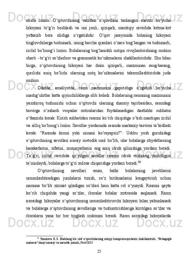 olishi   lozim.   O qituvchining   vazifasi   o quvchini   tanlangan   mavzu   bo yichaʻ ʻ ʻ
hikoyani   to g ri   boshlash   va   uni   jonli,   qiziqarli,   mantiqiy   ravishda   ketma-ket	
ʻ ʻ
yetkazib   bera   olishga   o rgatishdir.   O quv   jarayonida   bolaning   hikoyasi	
ʻ ʻ
tinglovchilarga tushunarli, uning barcha qismlari o zaro bog langan va tushunarli,	
ʻ ʻ
izchil   bo lmog i   lozim.   Bolalarning   bog lanishli   nutqni   rivojlantirishning   muhim	
ʻ ʻ ʻ
sharti - to g ri so zlashuv va grammatik ko nikmalarni shakllantirishdir. Shu bilan
ʻ ʻ ʻ ʻ
birga,   o qituvchining   hikoyasi   har   doim   qiziqarli,   mazmunan   rang-barang,
ʻ
qurilishi   aniq   bo lishi   ularning   nutq   ko nikmalarini   takomillashtirishda   juda	
ʻ ʻ
muhim. 
Odatda,   amaliyotda,   rasm   mazmunini   gapirishga   o rgatish   bo yicha	
ʻ ʻ
mashg ulotlar katta qiyinchiliklarga olib keladi. Bolalarning rasmning mazmunini	
ʻ
yaxshiroq   tushunishi   uchun   o qituvchi   ularning   shaxsiy   tajribasidan,   rasmdagi	
ʻ
tasvirga   o xshash   voqealar   xotiralaridan   foydalanadigan   dastlabki   suhbatni	
ʻ
o tkazishi kerak. Kirish suhbatidan rasmni ko rib chiqishga o tish mantiqan izchil	
ʻ ʻ ʻ
va silliq bo lmog i lozim. Savollar yordamida rasmda markaziy tasvirni ta’kidlash	
ʻ ʻ
kerak:   “Rasmda   kimni   yoki   nimani   ko rayapsiz?”.   Ushbu   yosh   guruhidagi	
ʻ
o qituvchining   savollari   asosiy   metodik   usul   bo lib,   ular   bolalarga   obyektlarning	
ʻ ʻ
harakatlarini,   sifatini,   xususiyatlarini   eng   aniq   idrok   qilinishiga   yordam   beradi.
To g ri,   izchil   ravishda   qo yilgan   savollar   rasmni   idrok   etishning   yaxlitligini
ʻ ʻ ʻ
ta’minlaydi, bolalarga to g ri xulosa chiqarishga yordam beradi.	
ʻ ʻ 18
 
O qituvchining   savollari   emas,   balki   bolalarning   javoblarini	
ʻ
umumlashtiradigan   jumlalarni   tuzish,   so z   birikmalarini   kengaytirish   uchun	
ʻ
namuna   bo lib   xizmat   qiladigan   so zlari   ham   katta   rol   o ynaydi.   Rasmni   qayta	
ʻ ʻ ʻ
ko rib   chiqishda   yangi   so zlar,   iboralar   bolalar   xotirasida   saqlanadi.   Rasm	
ʻ ʻ
asosidagi   hikoyalar   o qituvchining   umumlashtiruvchi   hikoyasi   bilan   yakunlanadi	
ʻ
va   bolalarga   o qituvchining   savollariga   va   tushuntirishlariga   kiritilgan   so zlar   va	
ʻ ʻ
iboralarni   yana   bir   bor   tinglash   imkonini   beradi.   Rasm   asosidagi   hikoyalarda
18
  Temirova   K.S.   Boshlang ich   sinf   o quvchilarning   nutqiy   kompetensiyalarini   shakllantirish.  	
ʻ ʻ "Pedagogik
mahorat" ilmiy-nazariy va metodik jurnali, № 6/2022
25 