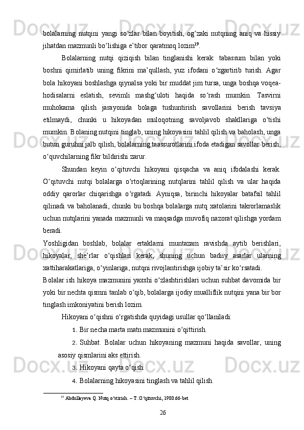 bolalarning   nutqini   yangi   so zlar   bilan   boyitish,   og zaki   nutqning   aniq   va   hissiyʻ ʻ
jihatdan mazmunli bo lishiga e’tibor qaratmoq lozim	
ʻ 19
.  
Bolalarning   nutqi   qiziqish   bilan   tinglanishi   kerak:   tabassum   bilan   yoki
boshni   qimirlatib   uning   fikrini   ma’qullash,   yuz   ifodani   o zgartirib   turish.   Agar	
ʻ
bola hikoyani boshlashga qiynalsa yoki bir muddat jim tursa, unga boshqa voqea-
hodisalarni   eslatish,   sevimli   mashg uloti   haqida   so rash   mumkin.   Tasvirni	
ʻ ʻ
muhokama   qilish   jarayonida   bolaga   tushuntirish   savollarini   berish   tavsiya
etilmaydi,   chunki   u   hikoyadan   muloqotning   savoljavob   shakllariga   o tishi	
ʻ
mumkin. Bolaning nutqini tinglab, uning hikoyasini tahlil qilish va baholash, unga
butun guruhni jalb qilish, bolalarning taassurotlarini ifoda etadigan savollar berish,
o quvchilarning fikr bildirishi zarur. 	
ʻ
Shundan   keyin   o qituvchi   hikoyani   qisqacha   va   aniq   ifodalashi   kerak.	
ʻ
O qituvchi   nutqi   bolalarga   o rtoqlarining   nutqlarini   tahlil   qilish   va   ular   haqida	
ʻ ʻ
oddiy   qarorlar   chiqarishga   o rgatadi.   Ayniqsa,   birinchi   hikoyalar   batafsil   tahlil	
ʻ
qilinadi va baholanadi, chunki bu boshqa bolalarga nutq xatolarini takrorlamaslik
uchun nutqlarini yanada mazmunli va maqsadga muvofiq nazorat qilishga yordam
beradi. 
Yoshligidan   boshlab,   bolalar   ertaklarni   muntazam   ravishda   aytib   berishlari,
hikoyalar,   she’rlar   o qishlari   kerak,   shuning   uchun   badiiy   asarlar   ularning	
ʻ
xattiharakatlariga, o yinlariga, nutqni rivojlantirishga ijobiy ta’sir ko rsatadi. 	
ʻ ʻ
Bolalar ish hikoya mazmunini yaxshi o zlashtirishlari uchun suhbat davomida bir	
ʻ
yoki bir nechta qismni tanlab o qib, bolalarga ijodiy mualliflik nutqini yana bir bor	
ʻ
tinglash imkoniyatini berish lozim.  
Hikoyani o qishni o rgatishda quyidagi usullar qo llaniladi: 	
ʻ ʻ ʻ
1. Bir necha marta matn mazmunini o qittirish. 	
ʻ
2. Suhbat.   Bolalar   uchun   hikoyaning   mazmuni   haqida   savollar,   uning
asosiy qismlarini aks ettirish. 
3. Hikoyani qayta o qish. 	
ʻ
4. Bolalarning hikoyasini tinglash va tahlil qilish. 
19
 Abdullayeva Q. Nutq o‘stirish. – T.:O‘qituvchi, 1980.66-bet
26 