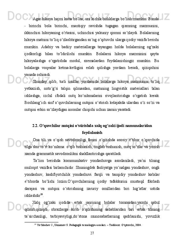 Agar hikoya hajmi katta bo lsa, uni kichik birliklarga bo lish mumkin. Bundaʻ ʻ
-   birinchi   bola   birinchi,   mantiqiy   ravishda   tugagan   qismning   mazmunini,
ikkinchisi   hikoyaning   o rtasini,   uchinchisi   yakuniy   qismni   so zlaydi.   Bolalarning	
ʻ ʻ
hikoya matnini to liq o zlashtirgandan so ng o qituvchi ularga ijodiy vazifa berishi	
ʻ ʻ ʻ ʻ
mumkin.   Adabiy   va   badiiy   materiallarga   tayangan   holda   bolalarning   og zaki	
ʻ
ijodkorligi   bilan   to ldirilishi   mumkin.   Bolalarni   hikoya   mazminini   qayta	
ʻ
hikoyalashga   o rgatishda   modul,   sxemalardan   foydalanishingiz   mumkin.   Bu	
ʻ
bolalarga   voqealar   ketma-ketligini   eslab   qolishga   yordam   beradi,   qiziqishini
yanada oshiradi. 
Shunday   qilib,   turli   usullar   yordamida   bolalarga   hikoya   mazmunini   to liq	
ʻ
yetkazish,   noto g ri   talqin   qilmasdan,   matnning   lingvistik   materiallari   bilan	
ʻ ʻ
ishlashga,   izchil   ifodali   nutq   ko nikmalarini   rivojlantirishga   o rgatish   kerak.	
ʻ ʻ
Boshlang ich sinf  o quvchilarning nutqini  o stirish kelajakda ulardan o z so zi  va	
ʻ ʻ ʻ ʻ ʻ
nutqini erkin so zlaydigan insonlar chiqishi uchun zamin yaratadi.	
ʻ
2.2. O quvchilar nutqini o stirishda xalq og zaki ijodi namunalaridan	
ʻ ʻ ʻ
foydalanish
Ona   tili   va   o qish   savodxonligi   fanini   o qitishda   asosiy   e’tibor   o quvchida	
ʻ ʻ ʻ
tilga doir to rt ko nikma: o qib tushunish, tinglab tushunish, nutq so zlar va yozish	
ʻ ʻ ʻ ʻ
xamda grammatik savodxonlikni shakllantirishga qaratiladi. 
Ta’lim   berishda   kommunikativ   yondashuvga   asoslaniladi,   ya’ni   tilning
muloqot vazifasi  birlamchidir. Shuningdek faoliyatga yo nalgan yondashuv, ongli	
ʻ
yondashuv,   kashfiyotchilik   yondashuvi   farqli   va   tanqidiy   yondashuv   kabilar
e’tiborda   bo lishi   lozim.O quvchilarning   ijodiy   tafakkurini   mustaqil   fikrlash	
ʻ ʻ
darajasi   va   nutqini   o stirishning   zaruriy   omillaridan   biri   lug atlar   ustida	
ʻ ʻ
ishlashdir 20
. 
Xalq  og zaki 	
ʻ ijodida  ertak  janrining  bolalar  tomonidan  yaxshi     qabul
qilinib,qiziqib,   obrazlarga   kirib   o qilishining   sabablaridan   biri   ertak   tilining	
ʻ
ta’sirchanligi,   tarbiyaviyligi,do stona   munosabatlarning   qadrlanishi,   yovuzlik	
ʻ
20
 Yo‘ldoshev J., Usmonov S. Pedagogik texnologiya asoslari. – Toshkent: O‘qituvchi, 2004.
27 