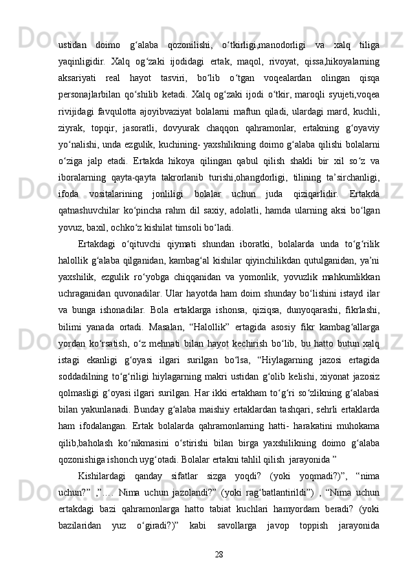 ustidan   doimo   g alaba   qozonilishi,   o tkirligi,manodorligi   va   xalq   tiligaʻ ʻ
yaqinligidir.   Xalq   og zaki   ijodidagi   ertak,   maqol,   rivoyat,   qissa,hikoyalarning	
ʻ
aksariyati   real   hayot   tasviri,   bo lib   o tgan   voqealardan   olingan   qisqa	
ʻ ʻ
personajlarbilan   qo shilib   ketadi.   Xalq   og zaki   ijodi   o tkir,   maroqli   syujeti,voqea	
ʻ ʻ ʻ
rivijidagi   favqulotta   ajoyibvaziyat   bolalarni   maftun   qiladi,   ulardagi   mard,   kuchli,
ziyrak,   topqir,   jasoratli,   dovyurak   chaqqon   qahramonlar,   ertakning   g oyaviy	
ʻ
yo nalishi, unda ezgulik, kuchining- yaxshilikning doimo g alaba qilishi bolalarni	
ʻ ʻ
o ziga   jalp   etadi.   Ertakda   hikoya   qilingan   qabul   qilish   shakli   bir   xil   so z   va
ʻ ʻ
iboralarning   qayta-qayta   takrorlanib   turishi,ohangdorligi,   tilining   ta’sirchanligi,
ifoda   vositalarining   jonliligi   bolalar   uchun   juda   qiziqarlidir.   Ertakda
qatnashuvchilar   ko pincha   rahm   dil   saxiy,   adolatli,   hamda   ularning   aksi   bo lgan	
ʻ ʻ
yovuz, baxil, ochko z kishilat timsoli bo ladi. 
ʻ ʻ
Ertakdagi   o qituvchi   qiymati   shundan   iboratki,   bolalarda   unda   to g rilik	
ʻ ʻ ʻ
halollik g alaba qilganidan, kambag al kishilar qiyinchilikdan qutulganidan, ya’ni	
ʻ ʻ
yaxshilik,   ezgulik   ro yobga   chiqqanidan   va   yomonlik,   yovuzlik   mahkumlikkan	
ʻ
uchraganidan   quvonadilar.   Ular   hayotda   ham   doim   shunday   bo lishini   istayd   ilar	
ʻ
va   bunga   ishonadilar.   Bola   ertaklarga   ishonsa,   qiziqsa,   dunyoqarashi,   fikrlashi,
bilimi   yanada   ortadi.   Masalan,   “Halollik”   ertagida   asosiy   fikr   kambag allarga	
ʻ
yordan   ko rsatish,   o z   mehnati   bilan   hayot   kechirish   bo lib,   bu   hatto   butun   xalq	
ʻ ʻ ʻ
istagi   ekanligi   g oyasi   ilgari   surilgan   bo lsa,   “Hiylagarning   jazosi   ertagida	
ʻ ʻ
soddadilning   to g riligi   hiylagarning   makri   ustidan   g olib   kelishi,   xiyonat   jazosiz	
ʻ ʻ ʻ
qolmasligi  g oyasi  ilgari   surilgan.  Har   ikki  ertakham  to g ri   so zlikning  g alabasi	
ʻ ʻ ʻ ʻ ʻ
bilan   yakunlanadi.   Bunday   g alaba   maishiy   ertaklardan   tashqari,   sehrli   ertaklarda	
ʻ
ham   ifodalangan.   Ertak   bolalarda   qahramonlarning   hatti-   harakatini   muhokama
qilib,baholash   ko nikmasini   o stirishi   bilan   birga   yaxshilikning   doimo   g alaba	
ʻ ʻ ʻ
qozonishiga ishonch uyg otadi. Bolalar ertakni tahlil qilish  jarayonida ” 	
ʻ
Kishilardagi   qanday   sifatlar   sizga   yoqdi?   (yoki   yoqmadi?)”,   “nima
uchun?”   ,”….   Nima   uchun   jazolandi?”   (yoki   rag batlantirildi”)   ,   “Nima   uchun	
ʻ
ertakdagi   bazi   qahramonlarga   hatto   tabiat   kuchlari   hamyordam   beradi?   (yoki
bazilaridan   yuz   o giradi?)”   kabi   savollarga   javop   toppish   jarayonida	
ʻ
28 