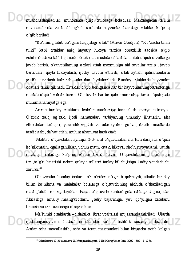 mushohadaqiladilar,   muhokama   qilip,   xulosaga   keladilar.   Maktabgacha   ta’lim
muassasalarida   va   boshlang ich   sinflarda   hayvonlar   haqidagi   ertaklar   ko proqʻ ʻ
o qib beriladi. 	
ʻ
“Bo rining tabib bo lgani haqqidagi ertak” (Anvar Obidjon), “Ko zacha bilan	
ʻ ʻ ʻ
tulki”   kabi   ertaklar   aniq   hayotiy   hikoya   tarzida   obrazlilik   asosida   o qib	
ʻ
eshittiriliadi va tahlil qilinadi. Ertak matni ustida ishlashda tanlab o qish savollarga	
ʻ
javob   berish,   o quvchilarning   o zlari   ertak   mazmuniga   oid   savollar   tuzip   ,   javob	
ʻ ʻ
berishlari,   qayta   hikoyalash,   ijodiy   davom   ettirish,   ertak   aytish,   qahramonlarni
grafik   tasvirlash   kabi   ish   turlaridan   foydalaniladi.   Bunday   ertaklarda   hayvonlar
odatlari tahlil qilinadi. Ertaklar o qib berilganda har bir hayvonlarning xarakteriga	
ʻ
moslab o qib berilishi lozim. O qituvchi har bir qahramon roliga kirib o qish juda	
ʻ ʻ ʻ
muhim ahamiyatga ega. 
Ammo   bunday   ertaklarni   kishilar   xarakteriga   taqqoslash   tavsiya   etilmaydi.
O zbek   xalq   og zaki   ijodi   namunalari   tarbiyaning   umumiy   jihatlarini   aks	
ʻ ʻ
ettirishdan   tashqari,   yaxshilik,ezgulik   va   odamiylikni   go zal,   ibratli   misollarda	
ʻ
tasdiqlashi, da’vat etishi muhim ahamiyat kasb etadi. 
  Maktab o quvchilari ayniqsa 2-3- sinf o quvchlilari ma’lum darajada o qish	
ʻ ʻ ʻ
ko nikmasini egallaganliklari uchun matn, ertak, hikoya, she’r, rivoyatlarni, ustida	
ʻ
mustaqil   ishlashga   ko proq   e’tibor   berish   lozim.   O quvchilarning   topshiriqni	
ʻ ʻ
tez   ,to g ri   bajarishi   uchun   qulay   usullarni   tanlay   bilishi,ishga   ijodiy   yondashishi	
ʻ ʻ
zarurdir 21
. 
O quvchilar   bunday   ishlarni   o z-o zidan   o rganib   qolmaydi,   albatta   bunday
ʻ ʻ ʻ ʻ
bilim   ko nikma   va   malakalar   bolalarga   o qituvchining   alohida   o tkaziladigan	
ʻ ʻ ʻ
mashg ulotlarini   egallaydilar.   Faqat   o qituvchi   rahbarligida   ishlagandagina,   ular	
ʻ ʻ
fikrlashga,   amaliy   mashg ulotlarni   ijodiy   bajarishga,   yo l   qo yilgan   xatolarni	
ʻ ʻ ʻ
toppish va uni tuzatishga o ragnadilar. 
ʻ
Ma’lumki  ertaklarda –didaktika,  ibrat  vositalari  mujassamlashtiriladi.  Ularda
ijodalanganuydirma   hodisalarni   oldindan   ko ra   bilishlilik   xususiyati   ibratlidir.	
ʻ
Asrlar   osha   sayqallashib,   soda   va   teran   mazmunlari   bilan   bizgacha   yetib   kelgan
21
 Matchonov S., G‘ulomova X. Nutq madaniyati. // Boshlang‘ich ta’lim.  2000. - №1.  -8-10-b.
29 