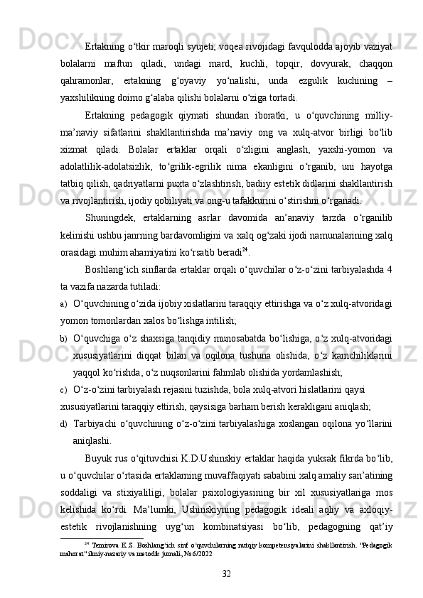 Ertakning o tkir maroqli syujeti, voqea rivojidagi favqulodda ajoyib vaziyatʻ
bolalarni   maftun   qiladi,   undagi   mard,   kuchli,   topqir,   dovyurak,   chaqqon
qahramonlar,   ertakning   g oyaviy   yo nalishi,   unda   ezgulik   kuchining   –	
ʻ ʻ
yaxshilikning doimo g alaba qilishi bolalarni o ziga tortadi.	
ʻ ʻ
Ertakning   pedagogik   qiymati   shundan   iboratki,   u   o quvchining   milliy-	
ʻ
ma’naviy   sifatlarini   shakllantirishda   ma’naviy   ong   va   xulq-atvor   birligi   bo lib	
ʻ
xizmat   qiladi.   Bolalar   ertaklar   orqali   o zligini   anglash,   yaxshi-yomon   va	
ʻ
adolatlilik-adolatsizlik,   to grilik-egrilik   nima   ekanligini   o rganib,   uni   hayotga	
ʻ ʻ
tatbiq qilish, qadriyatlarni puxta o zlashtirish, badiiy estetik didlarini shakllantirish	
ʻ
va rivojlantirish, ijodiy qobiliyati va ong-u tafakkurini o stirishni o rganadi. 	
ʻ ʻ
Shuningdek,   ertaklarning   asrlar   davomida   an’anaviy   tarzda   o rganilib	
ʻ
kelinishi ushbu janrning bardavomligini va xalq og zaki ijodi namunalarining xalq	
ʻ
orasidagi muhim ahamiyatini ko rsatib beradi	
ʻ 24
.  
Boshlang ich sinflarda ertaklar orqali o quvchilar o z-o zini tarbiyalashda 4	
ʻ ʻ ʻ ʻ
ta vazifa nazarda tutiladi:  
a) O quvchining o zida ijobiy xislatlarini taraqqiy ettirishga va o z xulq-atvoridagi	
ʻ ʻ ʻ
yomon tomonlardan xalos bo lishga intilish; 	
ʻ
b) O quvchiga o z shaxsiga  tanqidiy munosabatda bo lishiga, o z xulq-atvoridagi	
ʻ ʻ ʻ ʻ
xususiyatlarini   diqqat   bilan   va   oqilona   tushuna   olishida,   o z   kamchiliklarini	
ʻ
yaqqol ko rishda, o z nuqsonlarini fahmlab olishida yordamlashish;  	
ʻ ʻ
c) O z-o zini tarbiyalash rejasini tuzishda, bola xulq-atvori hislatlarini qaysi 	
ʻ ʻ
xususiyatlarini taraqqiy ettirish, qaysisiga barham berish kerakligani aniqlash; 
d) Tarbiyachi   o quvchining  o z-o zini  tarbiyalashiga  xoslangan  oqilona  yo llarini	
ʻ ʻ ʻ ʻ
aniqlashi.  
Buyuk rus o qituvchisi K.D.Ushinskiy ertaklar haqida yuksak fikrda bo lib,	
ʻ ʻ
u o quvchilar o rtasida ertaklarning muvaffaqiyati sababini xalq amaliy san’atining	
ʻ ʻ
soddaligi   va   stixiyaliligi,   bolalar   psixologiyasining   bir   xil   xususiyatlariga   mos
kelishida   ko rdi.   Ma’lumki,   Ushinskiyning   pedagogik   ideali   aqliy   va   axloqiy-	
ʻ
estetik   rivojlanishning   uyg un   kombinatsiyasi   bo lib,   pedagogning   qat’iy	
ʻ ʻ
24
  Temirova   K.S.   Boshlang ich   sinf   o quvchilarning   nutqiy   kompetensiyalarini   shakllantirish.   "Pedagogik	
ʻ ʻ
mahorat" ilmiy-nazariy va metodik jurnali, № 6/2022
32 