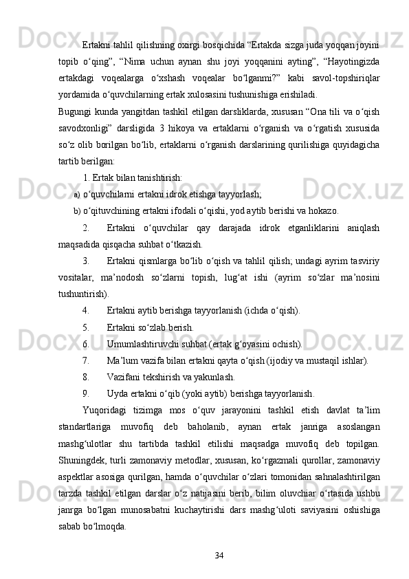 Ertakni tahlil qilishning oxirgi bosqichida “Ertakda sizga juda yoqqan joyini
topib   o qing”,   “Nima   uchun   aynan   shu   joyi   yoqqanini   ayting”,   “Hayotingizdaʻ
ertakdagi   voqealarga   o xshash   voqealar   bo lganmi?”   kabi   savol-topshiriqlar	
ʻ ʻ
yordamida o quvchilarning ertak xulosasini tushunishiga erishiladi.  	
ʻ
Bugungi kunda yangitdan tashkil etilgan darsliklarda, xususan “Ona tili va o qish	
ʻ
savodxonligi”   darsligida   3   hikoya   va   ertaklarni   o rganish   va   o rgatish   xususida	
ʻ ʻ
so z olib borilgan bo lib, ertaklarni o rganish darslarining qurilishiga quyidagicha	
ʻ ʻ ʻ
tartib berilgan:  
1. Ertak bilan tanishtirish:  
a) o quvchilarni ertakni idrok etishga tayyorlash;  	
ʻ
b) o qituvchining ertakni ifodali o qishi, yod aytib berishi va hokazo.  
ʻ ʻ
2. Ertakni   o quvchilar   qay   darajada   idrok   etganliklarini   aniqlash	
ʻ
maqsadida qisqacha suhbat o tkazish.  	
ʻ
3. Ertakni qismlarga bo lib o qish va tahlil qilish;  undagi ayrim tasviriy	
ʻ ʻ
vositalar,   ma’nodosh   so zlarni   topish,   lug at   ishi   (ayrim   so zlar   ma’nosini	
ʻ ʻ ʻ
tushuntirish).  
4. Ertakni aytib berishga tayyorlanish (ichda o qish).  	
ʻ
5. Ertakni so zlab berish.  	
ʻ
6. Umumlashtiruvchi suhbat (ertak g oyasini ochish).  	
ʻ
7. Ma’lum vazifa bilan ertakni qayta o qish (ijodiy va mustaqil ishlar).  
ʻ
8. Vazifani tekshirish va yakunlash.  
9. Uyda   ertakni   o ʻ qib  ( yoki   aytib )  berishga   tayyorlanish . 
Yuqoridagi   tizimga   mos   o ʻ quv   jarayonini   tashkil   etish   davlat   ta ’ lim
standartlariga   muvofiq   deb   baholanib ,   aynan   ertak   janriga   asoslangan
mashg ʻ ulotlar   shu   tartibda   tashkil   etilishi   maqsadga   muvofiq   deb   topilgan .
Shuningdek ,   turli   zamonaviy   metodlar ,   xususan ,   ko ʻ rgazmali   qurollar ,   zamonaviy
aspektlar   asosiga   qurilgan ,   hamda   o ʻ quvchilar   o ʻ zlari   tomonidan   sahnalashtirilgan
tarzda   tashkil   etilgan   darslar   o ʻ z   natijasini   berib ,   bilim   oluvchiar   o ʻ rtasida   ushbu
janrga   bo ʻ lgan   munosabatni   kuchaytirishi   dars   mashg ʻ uloti   saviyasini   oshishiga
sabab   bo ʻ lmoqda .  
34 