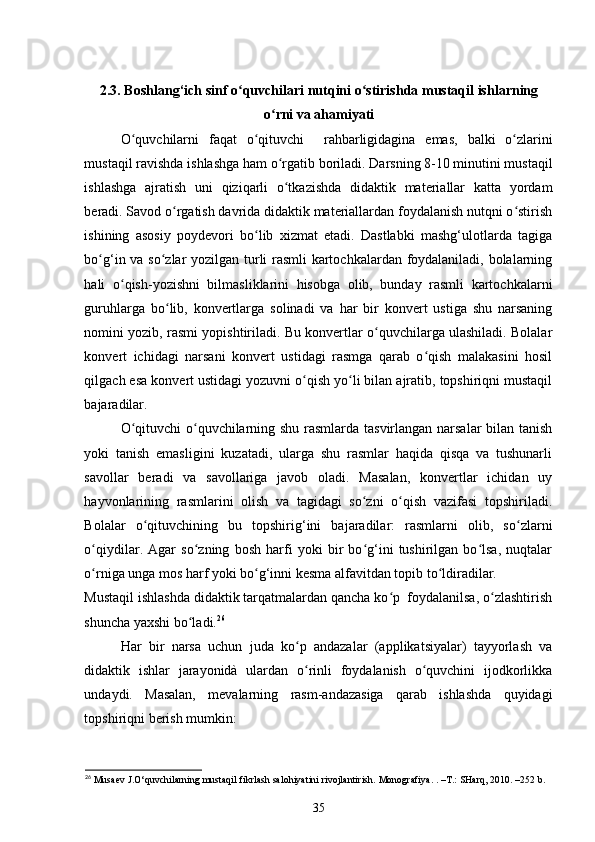 2.3.  Boshlang ‘ ich   sinf   o ʻ quvchilari   nutqini   o ʻ stirishda   mustaqil   ishlarning
o ʻ rni   va   ahamiyati
O ʻ quvchilarni   faqat   o ʻ qituvchi     rahbarligidagina   emas ,   balki   o ʻ zlarini
mustaqil   ravishda   ishlashga   ham   o ʻ rgatib   boriladi .  Darsning 8-10 minutini mustaqil
ishlashga   ajratish   uni   qiziqarli   o tkazishda   didaktik   materiallar   katta   yordamʻ
beradi. Savod o rgatish davrida didaktik materiallardan foydalanish nutqni o stirish	
ʻ ʻ
ishining   asosiy   poydevori   bo lib   xizmat   etadi.   Dastlabki   mashg‘ulotlarda   tagiga	
ʻ
bo g‘in va so zlar yozilgan turli rasmli kartochkalardan foydalaniladi, bolalarning	
ʻ ʻ
hali   o qish-yozishni   bilmasliklarini   hisobga   olib,   bunday   rasmli   kartochkalarni	
ʻ
guruhlarga   bo lib,   konvertlarga   solinadi   va   har   bir   konvert   ustiga   shu   narsaning	
ʻ
nomini yozib, rasmi yopishtiriladi. Bu konvertlar o quvchilarga ulashiladi. Bolalar	
ʻ
konvert   ichidagi   narsani   konvert   ustidagi   rasmga   qarab   o qish   malakasini   hosil	
ʻ
qilgach esa konvert ustidagi yozuvni o qish yo li bilan ajratib, topshiriqni mustaqil	
ʻ ʻ
bajaradilar. 
O qituvchi o quvchilarning shu rasmlarda tasvirlangan narsalar bilan tanish	
ʻ ʻ
yoki   tanish   emasligini   kuzatadi,   ularga   shu   rasmlar   haqida   qisqa   va   tushunarli
savollar   beradi   va   savollariga   javob   oladi.   Masalan,   konvertlar   ichidan   uy
hayvonlarining   rasmlarini   olish   va   tagidagi   so zni   o qish   vazifasi   topshiriladi.	
ʻ ʻ
Bolalar   o qituvchining   bu   topshirig‘ini   bajaradilar:   rasmlarni   olib,   so zlarni	
ʻ ʻ
o qiydilar.   Agar   so zning   bosh   harfi   yoki   bir   bo g‘ini   tushirilgan   bo lsa,   nuqtalar	
ʻ ʻ ʻ ʻ
o rniga unga mos harf yoki bo g‘inni kesma alfavitdan topib to ldiradilar. 
ʻ ʻ ʻ
Mustaqil ishlashda didaktik tarqatmalardan qancha ko p  foydalanilsa, o zlashtirish	
ʻ ʻ
shuncha yaxshi bo ladi.	
ʻ 26
 
Har   bir   narsa   uchun   juda   ko p   andazalar   (applikatsiyalar)   tayyorlash   va	
ʻ
didaktik   ishlar   jarayonidà   ulardan   o rinli   foydalanish   o quvchini   ijodkorlikka
ʻ ʻ
undaydi.   Masalan,   mevalarning   rasm-andazasiga   qarab   ishlashda   quyidagi
topshiriqni berish mumkin: 
26
 Musaev J.O‘quvchilarning mustaqil fikrlash salohiyatini rivojlantirish.  Monografiya. .  – T.: SHarq, 2010.  – 252 b.
35 