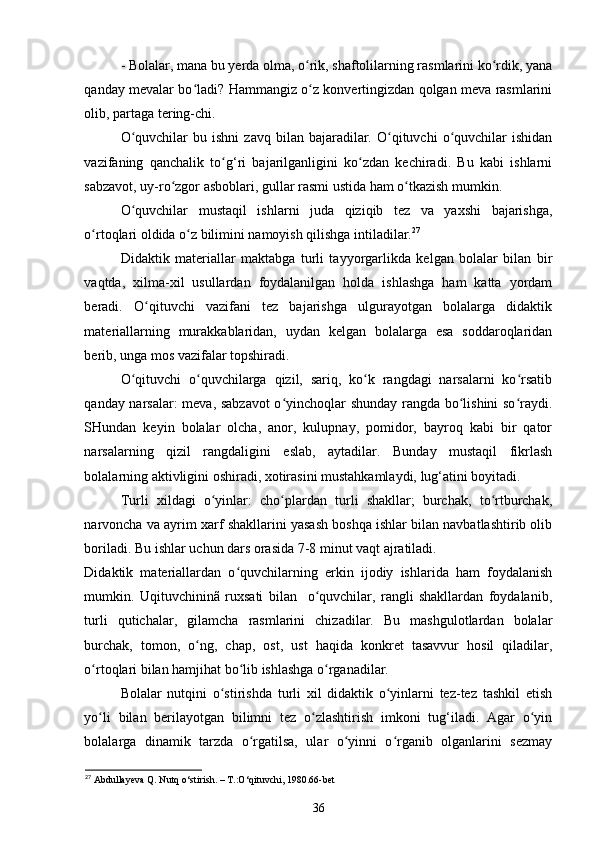 - Bolalar, mana bu yerda olma, o rik, shaftolilarning rasmlarini ko rdik, yanaʻ ʻ
qanday mevalar bo ladi? Hammangiz o z konvertingizdan qolgan meva rasmlarini	
ʻ ʻ
olib, partaga tering-chi. 
O quvchilar  bu  ishni   zavq  bilan  bajaradilar.  O qituvchi  o quvchilar  ishidan	
ʻ ʻ ʻ
vazifaning   qanchalik   to g‘ri   bajarilganligini   ko zdan   kechiradi.   Bu   kabi   ishlarni	
ʻ ʻ
sabzavot, uy-ro zgor asboblari, gullar rasmi ustida ham o tkazish mumkin. 	
ʻ ʻ
O quvchilar   mustaqil   ishlarni   juda   qiziqib   tez   va   yaxshi   bajarishga,	
ʻ
o rtoqlari oldida o z bilimini namoyish qilishga intiladilar.	
ʻ ʻ 27
 
Didaktik   materiallar   maktabga   turli   tayyorgarlikda   kelgan   bolalar   bilan   bir
vaqtda,   xilma-xil   usullardan   foydalanilgan   holda   ishlashga   ham   katta   yordam
beradi.   O qituvchi   vazifani   tez   bajarishga   ulgurayotgan   bolalarga   didaktik	
ʻ
materiallarning   murakkablaridan,   uydan   kelgan   bolalarga   esa   soddaroqlaridan
berib, unga mos vazifalar topshiradi. 
O qituvchi   o quvchilarga   qizil,   sariq,   ko k   rangdagi   narsalarni   ko rsatib	
ʻ ʻ ʻ ʻ
qanday narsalar: meva, sabzavot  o yinchoqlar shunday rangda bo lishini so raydi.	
ʻ ʻ ʻ
SHundan   keyin   bolalar   olcha,   anor,   kulupnay,   pomidor,   bayroq   kabi   bir   qator
narsalarning   qizil   rangdaligini   eslab,   aytadilar.   Bunday   mustaqil   fikrlash
bolalarning aktivligini oshiradi, xotirasini mustahkamlaydi, lug‘atini boyitadi. 
Turli   xildagi   o yinlar:   cho plardan   turli   shakllar;   burchak,   to rtburchak,	
ʻ ʻ ʻ
narvoncha va ayrim xarf shakllarini yasash boshqa ishlar bilan navbatlashtirib olib
boriladi. Bu ishlar uchun dars orasida 7-8 minut vaqt ajratiladi. 
Didaktik   materiallardan   o quvchilarning   erkin   ijodiy   ishlarida   ham   foydalanish	
ʻ
mumkin.   Uqituvchininã   ruxsati   bilan     o quvchilar,   rangli   shakllardan   foydalanib,	
ʻ
turli   qutichalar,   gilamcha   rasmlarini   chizadilar.   Bu   mashgulotlardan   bolalar
burchak,   tomon,   o ng,   chap,   ost,   ust   haqida   konkret   tasavvur   hosil   qiladilar,	
ʻ
o rtoqlari bilan hamjihat bo lib ishlashga o rganadilar. 	
ʻ ʻ ʻ
Bolalar   nutqini   o stirishda   turli   xil   didaktik   o yinlarni   tez-tez   tashkil   etish	
ʻ ʻ
yo li   bilan   berilayotgan   bilimni   tez   o zlashtirish   imkoni   tug‘iladi.   Agar   o yin	
ʻ ʻ ʻ
bolalarga   dinamik   tarzda   o rgatilsa,   ular   o yinni   o rganib   olganlarini   sezmay	
ʻ ʻ ʻ
27
 Abdullayeva Q. Nutq o‘stirish. – T.:O‘qituvchi, 1980.66-bet
36 