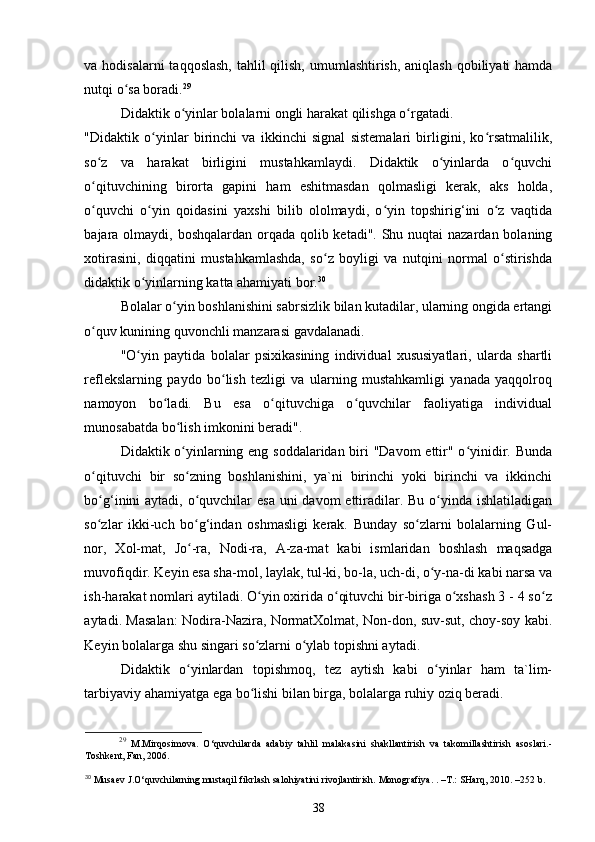 va hodisalarni  taqqoslash,  tahlil qilish, umumlashtirish, aniqlash qobiliyati hamda
nutqi o sa boradi.ʻ 29
 
Didaktik o yinlar bolalarni ongli harakat qilishga o rgatadi. 	
ʻ ʻ
"Didaktik   o yinlar   birinchi   va   ikkinchi   signal   sistemalari   birligini,   ko rsatmalilik,	
ʻ ʻ
so z   va   harakat   birligini   mustahkamlaydi.   Didaktik   o yinlarda   o quvchi	
ʻ ʻ ʻ
o qituvchining   birorta   gapini   ham   eshitmasdan   qolmasligi   kerak,   aks   holda,
ʻ
o quvchi   o yin   qoidasini   yaxshi   bilib   ololmaydi,   o yin   topshirig‘ini   o z   vaqtida
ʻ ʻ ʻ ʻ
bajara olmaydi, boshqalardan orqada qolib ketadi". Shu nuqtai nazardan bolaning
xotirasini,   diqqatini   mustahkamlashda,   so z   boyligi   va   nutqini   normal   o stirishda	
ʻ ʻ
didaktik o yinlarning katta ahamiyati bor.	
ʻ 30
 
Bolalar o yin boshlanishini sabrsizlik bilan kutadilar, ularning ongida ertangi	
ʻ
o quv kunining quvonchli manzarasi gavdalanadi. 	
ʻ
"O yin   paytida   bolalar   psixikasining   individual   xususiyatlari,   ularda   shartli	
ʻ
reflekslarning   paydo   bo lish   tezligi   va   ularning   mustahkamligi   yanada   yaqqolroq	
ʻ
namoyon   bo ladi.   Bu   esa   o qituvchiga   o quvchilar   faoliyatiga   individual	
ʻ ʻ ʻ
munosabatda bo lish imkonini beradi". 	
ʻ
Didaktik o yinlarning eng soddalaridan biri "Davom  ettir" o yinidir. Bunda
ʻ ʻ
o qituvchi   bir   so zning   boshlanishini,   ya`ni   birinchi   yoki   birinchi   va   ikkinchi	
ʻ ʻ
bo g‘inini aytadi, o quvchilar  esa uni davom  ettiradilar. Bu o yinda ishlatiladigan
ʻ ʻ ʻ
so zlar   ikki-uch   bo g‘indan   oshmasligi   kerak.   Bunday   so zlarni   bolalarning   Gul-
ʻ ʻ ʻ
nor,   Xol-mat,   Jo -ra,   Nodi-ra,   A-za-mat   kabi   ismlaridan   boshlash   maqsadga	
ʻ
muvofiqdir. Keyin esa sha-mol, laylak, tul-ki, bo-la, uch-di, o y-na-di kabi narsa va	
ʻ
ish-harakat nomlari aytiladi. O yin oxirida o qituvchi bir-biriga o xshash 3 - 4 so z	
ʻ ʻ ʻ ʻ
aytadi. Masalan: Nodira-Nazira, NormatXolmat, Non-don, suv-sut, choy-soy kabi.
Keyin bolalarga shu singari so zlarni o ylab topishni aytadi. 
ʻ ʻ
Didaktik   o yinlardan   topishmoq,   tez   aytish   kabi   o yinlar   ham   ta`lim-	
ʻ ʻ
tarbiyaviy ahamiyatga ega bo lishi bilan birga, bolalarga ruhiy oziq beradi. 	
ʻ
29
  M.Mirqosimova.   O‘quvchilarda   adabiy   tahlil   malakasini   shakllantirish   va   takomillashtirish   asoslari.-
Toshkent, Fan, 2006. 
30
 Musaev J.O‘quvchilarning mustaqil fikrlash salohiyatini rivojlantirish.  Monografiya. .  – T.: SHarq, 2010.  – 252 b.
38 