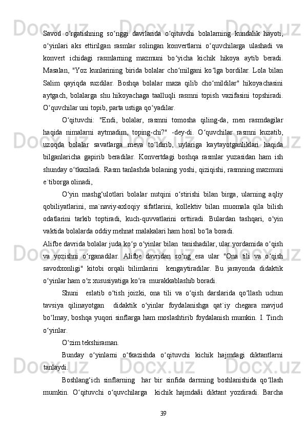 Savod   o rgatishning   so nggi   davrlarida   o qituvchi   bolalarning   kundalik   hayoti,ʻ ʻ ʻ
o yinlari   aks   ettirilgan   rasmlar   solingan   konvertlarni   o quvchilarga   ulashadi   va	
ʻ ʻ
konvert   ichidagi   rasmlarning   mazmuni   bo yicha   kichik   hikoya   aytib   beradi.	
ʻ
Masalan,   "Yoz   kunlarining   birida   bolalar   cho milgani   ko lga   bordilar.   Lola   bilan
ʻ ʻ
Salim   qayiqda   suzdilar.   Boshqa   bolalar   maza   qilib   cho mildilar"   hikoyachasini	
ʻ
aytgach,   bolalarga   shu   hikoyachaga   taalluqli   rasmni   topish   vazifasini   topshiradi.
O quvchilar uni topib, parta ustiga qo yadilar. 	
ʻ ʻ
O qituvchi:   "Endi,   bolalar,   rasmni   tomosha   qiling-da,   men   rasmdagilar	
ʻ
haqida   nimalarni   aytmadim,   toping-chi?"   -dey-di.   O quvchilar   rasmni   kuzatib,	
ʻ
uzoqda   bolalar   savatlarga   meva   to ldirib,   uylariga   kaytayotganliklari   haqida	
ʻ
bilganlaricha   gapirib   beradilar.   Konvertdagi   boshqa   rasmlar   yuzasidan   ham   ish
shunday o tkaziladi. Rasm tanlashda bolaning yoshi, qiziqishi, rasmning mazmuni	
ʻ
e`tiborga olinadi, 
O yin   mashg‘ulotlari   bolalar   nutqini   o stirishi   bilan   birga,   ularning   aqliy	
ʻ ʻ
qobiliyatlarini,   ma`naviy-axloqiy   sifatlarini,   kollektiv   bilan   muomala   qila   bilish
odatlarini   tarkib   toptiradi,   kuch-quvvatlarini   orttiradi.   Bulardan   tashqari,   o yin	
ʻ
vaktida bolalarda oddiy mehnat malakalari ham hosil bo la boradi. 	
ʻ
Alifbe davrida bolalar juda ko p o yinlar bilan  tanishadilar, ular yordamida o qish	
ʻ ʻ ʻ
va   yozishni   o rganadilar.   Alifbe   davridan   so ng   esa   ular   "Ona   tili   va   o qish	
ʻ ʻ ʻ
savodxonligi"   kitobi   orqali   bilimlarini     kengaytiradilar.   Bu   jarayonda   didaktik
o yinlar ham o z xususiyatiga ko ra  murakkablashib boradi.  	
ʻ ʻ ʻ
Shuni     eslatib   o tish   joizki,   ona   tili   va   o qish   darslarida   qo llash   uchun	
ʻ ʻ ʻ
tavsiya   qilinayotgan     didaktik   o yinlar   foydalanishga   qat`iy   chegara   mavjud	
ʻ
bo lmay, boshqa  yuqori sinflarga ham  moslashtirib foydalanish  mumkin. I. Tinch	
ʻ
o yinlar. 
ʻ
O zim tekshiraman. 	
ʻ
Bunday   o yinlarni   o tkazishda   o qituvchi   kichik   hajmdagi   diktantlarni	
ʻ ʻ ʻ
tanlaydi. 
Boshlang‘ich   sinflarning     har   bir   sinfida   darsning   boshlanishida   qo llash	
ʻ
mumkin.   O qituvchi   o quvchilarga     kichik   hajmdaãi   diktant   yozdiradi.   Barcha	
ʻ ʻ
39 