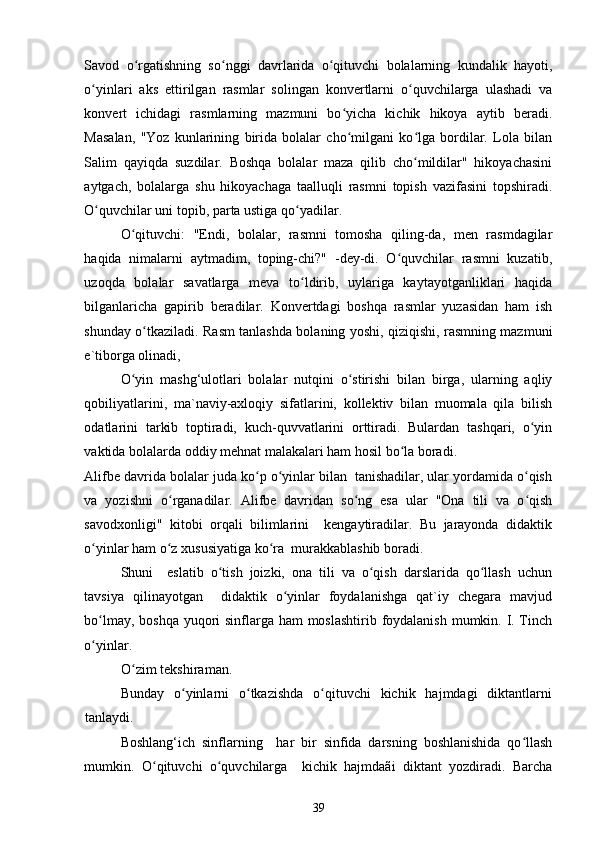 Savod   o rgatishning   so nggi   davrlarida   o qituvchi   bolalarning   kundalik   hayoti,ʻ ʻ ʻ
o yinlari   aks   ettirilgan   rasmlar   solingan   konvertlarni   o quvchilarga   ulashadi   va	
ʻ ʻ
konvert   ichidagi   rasmlarning   mazmuni   bo yicha   kichik   hikoya   aytib   beradi.	
ʻ
Masalan,   "Yoz   kunlarining   birida   bolalar   cho milgani   ko lga   bordilar.   Lola   bilan
ʻ ʻ
Salim   qayiqda   suzdilar.   Boshqa   bolalar   maza   qilib   cho mildilar"   hikoyachasini	
ʻ
aytgach,   bolalarga   shu   hikoyachaga   taalluqli   rasmni   topish   vazifasini   topshiradi.
O quvchilar uni topib, parta ustiga qo yadilar. 	
ʻ ʻ
O qituvchi:   "Endi,   bolalar,   rasmni   tomosha   qiling-da,   men   rasmdagilar	
ʻ
haqida   nimalarni   aytmadim,   toping-chi?"   -dey-di.   O quvchilar   rasmni   kuzatib,	
ʻ
uzoqda   bolalar   savatlarga   meva   to ldirib,   uylariga   kaytayotganliklari   haqida	
ʻ
bilganlaricha   gapirib   beradilar.   Konvertdagi   boshqa   rasmlar   yuzasidan   ham   ish
shunday o tkaziladi. Rasm tanlashda bolaning yoshi, qiziqishi, rasmning mazmuni	
ʻ
e`tiborga olinadi, 
O yin   mashg‘ulotlari   bolalar   nutqini   o stirishi   bilan   birga,   ularning   aqliy	
ʻ ʻ
qobiliyatlarini,   ma`naviy-axloqiy   sifatlarini,   kollektiv   bilan   muomala   qila   bilish
odatlarini   tarkib   toptiradi,   kuch-quvvatlarini   orttiradi.   Bulardan   tashqari,   o yin	
ʻ
vaktida bolalarda oddiy mehnat malakalari ham hosil bo la boradi. 	
ʻ
Alifbe davrida bolalar juda ko p o yinlar bilan  tanishadilar, ular yordamida o qish	
ʻ ʻ ʻ
va   yozishni   o rganadilar.   Alifbe   davridan   so ng   esa   ular   "Ona   tili   va   o qish	
ʻ ʻ ʻ
savodxonligi"   kitobi   orqali   bilimlarini     kengaytiradilar.   Bu   jarayonda   didaktik
o yinlar ham o z xususiyatiga ko ra  murakkablashib boradi.  	
ʻ ʻ ʻ
Shuni     eslatib   o tish   joizki,   ona   tili   va   o qish   darslarida   qo llash   uchun	
ʻ ʻ ʻ
tavsiya   qilinayotgan     didaktik   o yinlar   foydalanishga   qat`iy   chegara   mavjud	
ʻ
bo lmay, boshqa  yuqori sinflarga ham  moslashtirib foydalanish  mumkin. I. Tinch	
ʻ
o yinlar. 
ʻ
O zim tekshiraman. 	
ʻ
Bunday   o yinlarni   o tkazishda   o qituvchi   kichik   hajmdagi   diktantlarni	
ʻ ʻ ʻ
tanlaydi. 
Boshlang‘ich   sinflarning     har   bir   sinfida   darsning   boshlanishida   qo llash	
ʻ
mumkin.   O qituvchi   o quvchilarga     kichik   hajmdaãi   diktant   yozdiradi.   Barcha	
ʻ ʻ
39