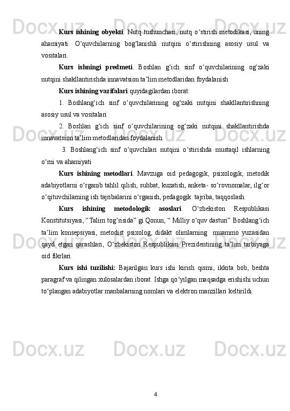 Kurs   ishining   obyekti .   Nutq   tushunchasi,   nutq   o stirish   metodikasi,   uningʻ
ahamiyati.   O quvchilarning   bog lanishli   nutqini   o stirishning   asosiy   usul   va	
ʻ ʻ ʻ
vositalari.
Kurs   ishningi   predmeti .   Boshlan   g‘ich   sinf   o quvchilarining   og‘zaki	
ʻ
nutqini shakllantirishda  innavatsion ta’lim metodlaridan foydalanish
Kurs ishining  vazifalari  quyidagilardan iborat:
1.   Boshlang‘ich   sinf   o quvchilarining   og‘zaki   nutqini   shakllantirishning	
ʻ
asosiy usul va vositalari
2.   Boshlan   g‘ich   sinf   o quvchilarining   og‘zaki   nutqini   shakllantirishda	
ʻ
innavatsion ta’lim metodlaridan foydalanish
  3.   Boshlang‘ich   sinf   o quvchilari   nutqini   o stirishda
ʻ ʻ   mustaqil   ishlarning
o rni va ahamiyati	
ʻ
Kurs   ishining   metodlari .   Mavzuga   oid   pedagogik,   psixologik,   metodik
adabiyotlarni o rganib tahlil qilish, suhbat, kuzatish, anketa- so rovnomalar, ilg or	
ʻ ʻ ʻ
o qituvchilarning ish tajribalarini o rganish, pedagogik  tajriba, taqqoslash.	
ʻ ʻ
Kurs   ishi ning   metodologik   asoslari .   O zbekiston   Respublikasi	
ʻ
Konstitutsiyasi, “Talim tog risida” gi Qonun, “ Milliy o quv dasturi” Boshlang ich	
ʻ ʻ ʻ
ta’lim   konsepsiyasi,   metodist   psixolog,   didakt   olimlarning     muammo   yuzasidan
qayd   etgan   qarashlari,   O zbekiston   Respublikasi   Prezidentining   ta’lim   tarbiyaga
ʻ
oid fikrlari.  
Kurs   ishi   tuzilishi:   Bajarilgan   kurs   ishi   kirish   qismi,   ikkita   bob,   beshta
paragraf va qilingan xulosalardan iborat. Ishga qo yilgan maqsadga erishishi uchun	
ʻ
to plangan adabiyotlar manbalarning nomlari va elektron manzillari keltirildi.	
ʻ
4 