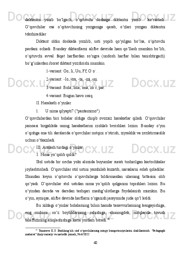 daktantni   yozib   bo lgach,   o qituvchi   doskaga   diktantni   yozib     ko rsatadi.ʻ ʻ ʻ
O quvchilar   esa   o qituvchining   yozganiga   qarab,   o zlari   yozgan   diktantni	
ʻ ʻ ʻ
tekshiradilar. 
Diktant   oldin   doskada   yozilib,   usti   yopib   qo yilgan   bo lsa,   o qituvchi	
ʻ ʻ ʻ
pardani   ochadi.   Bunday   diktantlarni   alifbe   davrida   ham   qo llash   mumkin   bo lib,	
ʻ ʻ
o qituvchi   avval   faqat   harflardan   so ngra   (undosh   harflar   bilan   tanishtirgach)	
ʻ ʻ
bo g‘inlardan iborat diktant yozdirishi mumkin. 
ʻ
  1-variant: Oo, Ii, Uu, Ff, O`o`. 
  2-variant: -Io, -no, -ta, -mi,-un. 
  3-variant: Bola, lola, ona, zo`r, par. 
  4-variant: Bugun havo issiq. 
II. Harakatli o yinlar. 	
ʻ
1.  U nima qilyapti? ("pantamimo")  
O quvchilardan   biri   bolalar   oldiga   chiqib   ovozsiz   harakatlar   qiladi.   O quvchilar	
ʻ ʻ
jamoasi   birgalikda   uning   harakatlarini   izohlab   berishlari   lozim.   Bunday   o yin	
ʻ
o qishga ona tili darslarida o quvchilar nutqini o stirish, ziyraklik va zeriktirmaslik	
ʻ ʻ ʻ
uchun o tkaziladi. 	
ʻ
III. Aralash turdagi o yinlar. 	
ʻ
1.   Nima yo qolib qoldi? 	
ʻ
Stol   ustida   bir   necha   yoki   aloxida   buyumlar   surati   tushirilgan   kartochkalar
joylashtiriladi. O quvchilar stol ustini yaxshilab kuzatib, narsalarni eslab qoladilar.
ʻ
Shundan   keyin   o qituvchi   o quvchilarga   bildirmasdan   ularning   bittasini   olib	
ʻ ʻ
qo yadi.   O quvchilar   stol   ustidan   nima   yo qolib   qolganini   topishlari   lozim.   Bu	
ʻ ʻ ʻ
o yindan   darsda   va   darsdan   tashqari   mashg‘ulotlarga   foydalanish   mumkin.   Bu
ʻ
o yin, ayniqsa, alifbe davrida harflarni o rganish jarayonida juda qo l keldi. 
ʻ ʻ ʻ
Bu xildagi  o yinlar  bolalarning bilim hamda tasavvurlarining kengayishiga,	
ʻ
eng   muhimi,   so z   boyliklarining   oshishiga,   shuningdek,   nutqlarida   tovush
ʻ
talaffuzining aniqlashishiga katta yordam beradi. 31
 
31
  Temirova   K.S.   Boshlang ich   sinf   o quvchilarning   nutqiy   kompetensiyalarini   shakllantirish.  	
ʻ ʻ "Pedagogik
mahorat" ilmiy-nazariy va metodik jurnali, № 6/2022
40 