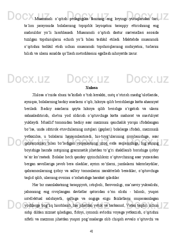 Muammoli   o qitish   pedagogika   fanining   eng   keyingi   yutuqlaridan   biri,ʻ
ta`lim   jarayonida   bolalarning   topqirlik   layoqatini   taraqqiy   ettirishning   eng
mahsuldor   yo li   hisoblanadi.   Muammoli   o qitish   dastur   materiallari   asosida	
ʻ ʻ
tuzilgan   topshiriqlarni   echish   yo li   bilan   tashkil   etiladi.   Maktabda   muammoli	
ʻ
o qitishni   tashkil   etish   uchun   muammoli   topshiriqlarning   mohiyatini,   turlarini	
ʻ
bilish va ularni amalda qo llash metodikasini egallash nihoyatda zarur. 	
ʻ
Xulosa
Xulosa o rnida shuni ta’kidlab o tish kerakki, nutq o stirish mashg ulotlarida,	
ʻ ʻ ʻ ʻ
ayniqsa, bolalarning badiiy asarlarni o qib, hikoya qilib berishlariga katta ahamiyat	
ʻ
beriladi.   Badiiy   asarlarni   qayta   hikoya   qilib   berishga   o rgatish   va   ularni	
ʻ
sahnalashtirish,   she'rni   yod   oldirish   o qituvchiga   katta   mahorat   va   mas'uliyat	
ʻ
yuklaydi.   Muallif   tomonidan   badiiy   asar   mazmuni   qanchalik   yorqin   ifodalangan
bo lsa,  unda ishtirok etuvchilarning nutqlari  (gaplari)  bolalarga ifodali, mazmunli	
ʻ
yetkazilsa,   u   bolalarni   hayajonlantiradi,   his-tuyg ularining   rivojlanishiga,   asar	
ʻ
qahramonlari   bilan   bo ladigan   voqealarning   uzoq   esda   saqlanishiga,   lug atining	
ʻ ʻ
boyishiga hamda nutqining grammatik jihatdan to g ri shakllanib borishiga ijobiy	
ʻ ʻ
ta’sir ko rsatadi. Bolalar hech qanday qiyinchiliksiz o qituvchining asar yuzasidan	
ʻ ʻ
bergan   savollariga   javob   bera   oladilar,   ayrim   so zlarni,   jumlalarni   takrorlaydilar,	
ʻ
qahramonlarning   ijobiy   va   salbiy   tomonlarini   xarakterlab   beradilar,   o qituvchiga	
ʻ
taqlid qilib, ularning ovozini o xshatishga harakat qiladilar. 	
ʻ
Har bir mamlakatning taraqqiyoti, istiqboli, farovonligi, ma’naviy yuksalishi,
jahonning   eng   rivojlangan   davlatlar   qatoridan   o rin   olishi   -   bilimli,   yuqori	
ʻ
intellektual   salohiyatli,   qalbiga   va   ongiga   ezgu   fazilatlarni   mujassamlagan
yoshlarga bog liq hisoblanib, har jihatdan yetuk va barkamol, Vatan taqdiri uchun	
ʻ
sidqi dildan xizmat qiladigan, fidoyi, iymonli avlodni voyaga yetkazish, o qitishni	
ʻ
sifatli va mazmun jihatdan yuqori pog onalarga olib chiqish avvalo o qituvchi va	
ʻ ʻ
41 