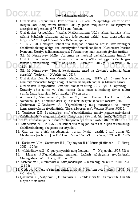 Foydalanilgan adabiyotlar
1. O zbekiston   Respublikasi   Prezidentining   2019-yil   29-apreldagi   «O zbekistonʻ ʻ
Respublikasi   Xalq   ta'limi   tizimini   2030-yilgacha   rivojlantirish   konsepsiyasini
tasdiqlash to g risida»gi PF-5712-sonli farmoni. 	
ʻ ʻ
2. O zbekiston   Respublikasi   Vazirlar   Mahkamasining   "Xalq   ta'limi   tizimida   ta'lim	
ʻ
sifatini   baholash   sohasidagi   xalqaro   tadqiqotlarni   tashkil   etish   chora-tadbirlari
to g risida" 2018-yil 8-dekabrdagi 997-sonli qarori. 
ʻ ʻ
3. "   PIRLS   2021   xalqaro   solishtirma   tadqiqoti   doirasida   o qish   savodxonligini	
ʻ
shakllantirishning   o ziga   xos   xususiyatlari"   nomli   taqdimot.  	
ʻ Kuznetsova   Marina
Ivanovna, Rossiya ta'lim akademiyasi Ta'limni rivojlantirish strategiyalari instituti 
4. SH.   M.   Mirziyoyev.   Milliy   o zligimiz   va   mustaqil   davlatchiligimiz   timsoli   //	
ʻ
O zbek   tiliga   davlat   tili   maqomi   berilganining   o ttiz   yilligiga   bag ishlangan	
ʻ ʻ ʻ
tantanali marosimdagi nutq   // Xalq so zi. – Toshkent,   2019 yil 22 oktyabr. – №	
ʻ
218. – B.
5. SH.   M.   Mirziyoyev.   “Buyuk   kelajagimizni   mard   va   oliyjanob   xalqimiz   bilan
quraylik”. Toshkent. “O zbekiston”. 2017. 	
ʻ
6. O zbekiston   Respublikasi   Vazirlar   Mahkamasining     2017-   yil   15-   martdagi   -	
ʻ
Umumiy o rta ta‘lim to g risidagi Nizomni tasdiqlash haqida gi 140sonli qarori. 	
ʻ ʻ ʻ ‖
7. O zbekiston   Respublikasi   Vazirlar   Mahkamasining   2017-   yil   6-   apreldagi   -	
ʻ
Umumiy   o rta   ta‘lim   va   o rta   maxsus,   kasb-hunar   ta‘limining   davlat   ta‘lim	
ʻ ʻ
standartlarini tasdiqlash to g risida gi 187-son qarori. 	
ʻ ʻ ‖
8. Azimova   I.,   Mavlonova   K.,   Quronov   S.,   Shokir   Tursun.   Ona   tili   va   o qish	
ʻ
savodxonligi /2-sinf uchun darslik; Toshkent: Respublika ta’lim markazi, 2021. 
9. Qurbonova   O.,Davletova   A.   O quvchilarning   nutq   madaniyati   va   nutqiy	
ʻ
kompetensiyalarini rivojlantirish.  "Scientific progress"; Volume 3/issue 5/2022. 
10.   Temirova   K.S.   Boshlang ich   sinf   o quvchilarning   nutqiy   kompetensiyalarini	
ʻ ʻ
shakllantirish.  "Pedagogik mahorat" ilmiy-nazariy va metodik jurnali, № 6/2022. 
11.  “O qish  madaniyatini  oshirish”  ilmiy-amaliy seminari materiallari 2018 	
ʻ
12.  Kuznetsova M.I “PIRLS 2021 solishtirma tadqiqoti doirasida o qish savodxonligi	
ʻ
shakllantirishning o ziga xos xususiyatlari	
ʻ
13.   Ona   tili   va   o qish   savodxonligi.   1-qism   [Matn]:   darslik   2-sinf   uchun   /K.	
ʻ
Mavlonova [va boshq.]. – Toshkent: Respublika ta’lim markazi, 2021. – B 16-27-
35 
14.     Karimova V.M., Sunnatova R.I., Tojiboyeva R.N. Mustaqil fikrlash. – T.:Sharq,
2000. 110-bet 
15.    Muhiddinov A.G . O quv jarayonida nutq faoliyati. – T.: O qituvchi, 1995. 78bet 
ʻ ʻ ʻ
16.     Musaev   J.O quvchilarning   mustaqil   fikrlash   salohiyatini   rivojlantirish.
ʻ
Monografiya. .  – T.: SHarq, 2010.  – 252 b. 
17.  Matchonov S., G ulomova X. Nutq madaniyati. // Boshlang ich ta’lim. 
ʻ ʻ 2000. - №1.
-8-10-b. 
18.   Qodirova K. Nutq o stirishni baholash uslubi // Sog lom avlod uchun.   	
ʻ ʻ 1998. - №
4 -5.  -6-7-b. 
19. Qosimova K., Matjonov S., G ulomova X., Yo ldosheva Sh., Sariyev Sh.  	
ʻ ʻ Ona tili
o qitish metodikasi. 	
ʻ
43 