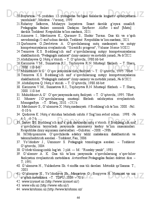 20. Buyurtma.   "5   yoshdan   12   yoshgacha   bo lgan   bolalarda   kognitiv   qobiliyatlarniʻ
yaxshilash", Moskva - Voronej, 1999. 
21. Rohatoy   Safarova,   Muhayyo   Inoyatova.   Smart   darslik   g oyasi   muallifi:	
ʻ
Pedagogika   fanlari   nomzodi   Dadajon   Sayfurov.   Alifbe   1-sinf   [Matn]   :
darslik.Toshkent: Respublika ta’lim markazi, 2021. 
22. Azimova   I.,   Mavlonova   K.,   Quronov   S.,   Shokir   Tursun.   Ona   tili   va   o qish	
ʻ
savodxonligi /2-sinf uchun darslik; Toshkent: Respublika ta’lim markazi, 2021. 
23. Qurbonova   O.,Davletova   A.   O quvchilarning   nutq   madaniyati   va   nutqiy	
ʻ
kompetensiyalarini rivojlantirish.  "Scientific progress"; Volume 3/issue 5/2022. 
24. Temirova   K.S.   Boshlang ich   sinf   o quvchilarning   nutqiy   kompetensiyalarini	
ʻ ʻ
shakllantirish.  "Pedagogik mahorat" ilmiy-nazariy va metodik jurnali, № 6/2022. 
25. Abdullayeva Q. Nutq o stirish. – T.:O qituvchi, 1980.66-bet 	
ʻ ʻ
26. Karimova   V.M.,   Sunnatova   R.I.,   Tojiboyeva   R.N.   Mustaqil   fikrlash.   –   T.:Sharq,
2000. 110-bet 
27. Muhiddinov A.G . O quv jarayonida nutq faoliyati. – T.: O qituvchi, 1995. 78bet 	
ʻ ʻ ʻ
28. Temirova   K.S.   Boshlang ich   sinf   o quvchilarning   nutqiy   kompetensiyalarini	
ʻ ʻ
shakllantirish.  "Pedagogik mahorat" ilmiy-nazariy va metodik jurnali, № 6/2022. 
29.  Abdullayeva Q. Nutq o‘stirish. – T.:O‘qituvchi, 1980.66-bet 
30.   Karimova  V.M.,  Sunnatova R.I.,  Tojiboyeva  R.N.  Mustaqil  fikrlash.   – T.:Sharq,
2000. 110-bet 
31.  Muhiddinov A.G‘. O‘quv jarayonida nutq faoliyati. – T.: O‘qituvchi, 1995. 78bet
32.   Musaev   J.O‘quvchilarning   mustaqil   fikrlash   salohiyatini   rivojlantirish.
Monografiya. .  – T.: SHarq, 2010.  – 252 b. 
33.  Matchonov S., G‘ulomova X. Nutq madaniyati. // Boshlang‘ich ta’lim.  2000. - №1.
-8-10-b. 
34.   Qodirova K. Nutq o‘stirishni baholash uslubi // Sog‘lom avlod uchun.    1998. - №
4 -5.  -6-7-b. 
35.  Sariev  SH. Boshlang‘ich sinf o‘qish darslarida nutq o‘stirish. // Boshlang‘ich sinf
o‘quvchilarini   tayyorlash   jarayonida   zamonaviy   kasbiy   ta’lim   muammolari:
Respublika ilmiy anjumani materiallari.  – Guliston:  – 2008.  – 298b. 
36.   M.Mirqosimova.   O‘quvchilarda   adabiy   tahlil   malakasini   shakllantirish   va
takomillashtirish asoslari.- Toshkent, Fan, 2006. 
37.   Yo‘ldoshev   J.,   Usmonov   S.   Pedagogik   texnologiya   asoslari.   –   Toshkent:
O‘qituvchi, 2004. 
38.  O zbek tilining izohli lug ati. 2-jild. ― M.: “Russkiy yazik”, 1981.	
ʻ ʻ
39.   G ulomov   A.   K.   Ona   tili   ta’limi   jarayonida   o quvchilarning   o quv-biluv
ʻ ʻ ʻ
faoliyatini rivojlantirish metodikasi. Avtoreferat.Pedagogika fanlari doktori diss. –
T; 1991. 
40.   G ulomova H., Yuldasheva Sh. 4-sinfda ona tili darslari. Metodik qo llanma. T.;
ʻ ʻ
2003.
41.   G ulomova   X.,   Yo ldosheva   Sh.,   Mamatova   G.,   Boqiyeva   H.   Husnixat   va   uni
ʻ ʻ
o qitish metodikasi. –T.: TDPU, 2009. – 70 b.
ʻ
42.  www.ziyonet.uz (http://www.ziyonet.uz/)
43.  www.edu.uz (http://www.edu.uz/)
44.  www.kitobxon.uz (http://www.kitobxon.uz/
44 