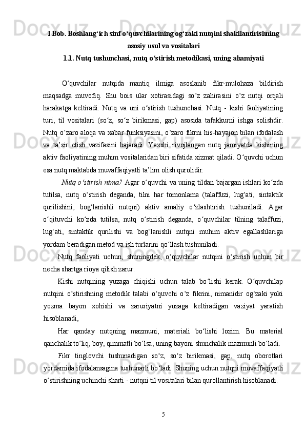 I Bob. Boshlang‘ich sinf o quvchilarining og‘zaki nutqini shakllantirishningʻ
asosiy usul va vositalari
1.1.  Nutq tushunchasi, nutq o stirish metodikasi, uning	
ʻ   ahamiyati
O quvchilar   nutqida   mantiq   ilmiga   asoslanib   fikr-mulohaza   bildirish	
ʻ
maqsadga   muvofiq.   Shu   bois   ular   xotirasidagi   so z   zahirasini   o z   nutqi   orqali	
ʻ ʻ
harakatga   keltiradi.   Nutq   va   uni   o stirish   tushunchasi.   Nutq   -   kishi   faoliyatining	
ʻ
turi,   til   vositalari   (so z,   so z   birikmasi,   gap)   asosida   tafakkurni   ishga   solishdir.	
ʻ ʻ
Nutq o zaro aloqa va xabar funksiyasini, o zaro fikrni his-hayajon bilan ifodalash	
ʻ ʻ
va   ta’sir   etish   vazifasini   bajaradi.   Yaxshi   rivojlangan   nutq   jamiyatda   kishining
aktiv faoliyatining muhim vositalaridan biri sifatida xizmat qiladi. O quvchi uchun	
ʻ
esa nutq maktabda muvaffaqiyatli ta’lim olish qurolidir.  
Nutq o stirish nima?	
ʻ   Agar o quvchi va uning tildan bajargan ishlari ko zda	ʻ ʻ
tutilsa,   nutq   o stirish   deganda,   tilni   har   tomonlama   (talaffuzi,   lug‘ati,   sintaktik	
ʻ
qurilishini,   bog‘lanishli   nutqni)   aktiv   amaliy   o zlashtirish   tushuniladi.   Agar	
ʻ
o qituvchi   ko zda   tutilsa,   nutq   o stirish   deganda,   o quvchilar   tilning   talaffuzi,	
ʻ ʻ ʻ ʻ
lug‘ati,   sintaktik   qurilishi   va   bog‘lanishli   nutqni   muhim   aktiv   egallashlariga
yordam beradigan metod va ish turlarini qo llash tushuniladi. 	
ʻ
Nutq   faoliyati   uchun,   shuningdek,   o quvchilar   nutqini   o stirish   uchun   bir
ʻ ʻ
necha shartga rioya qilish zarur:  
Kishi   nutqining   yuzaga   chiqishi   uchun   talab   bo lishi   kerak.   O quvchilap	
ʻ ʻ
nutqini   o stirishning   metodik   talabi   o quvchi   o z   fikrini,   nimanidir   og‘zaki   yoki	
ʻ ʻ ʻ
yozma   bayon   xohishi   va   zaruriyatni   yuzaga   keltiradigan   vaziyat   yaratish
hisoblanadi,  
Har   qanday   nutqning   mazmuni,   materiali   bo lishi   lozim.   Bu   material	
ʻ
qanchalik to liq, boy, qimmatli bo lsa, uning bayoni shunchalik mazmunli bo ladi.	
ʻ ʻ ʻ
Fikr   tinglovchi   tushunadigan   so z,   so z   birikmasi,   gap,   nutq   oborotlari	
ʻ ʻ
yordamida ifodalansagina tushunarli bo ladi. Shuning uchun nutqni muvaffaqiyatli
ʻ
o stirishning uchinchi sharti - nutqni til vositalari bilan qurollantirish hisoblanadi. 	
ʻ
5 