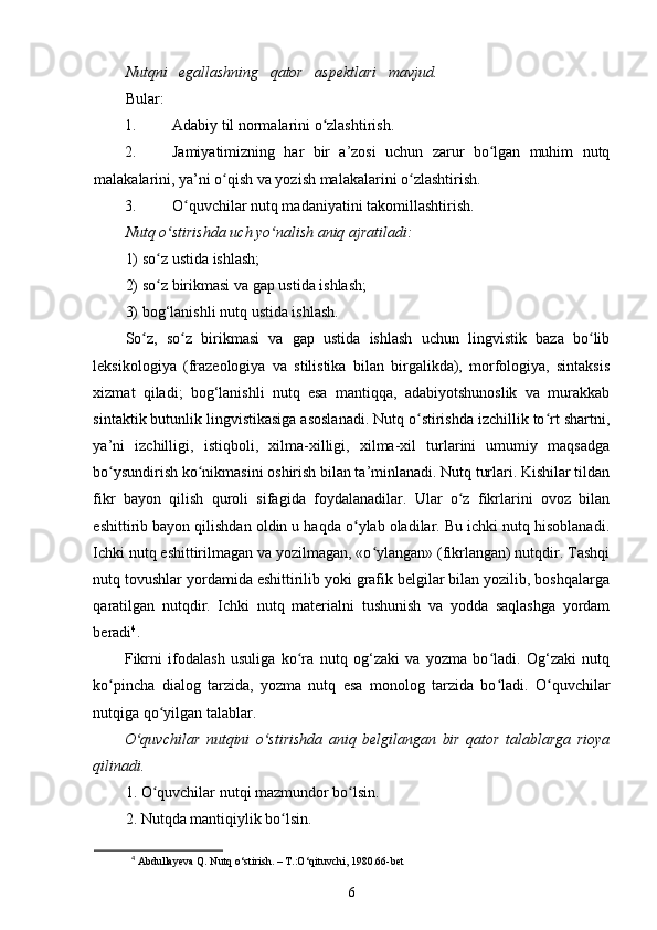 Nutqni   egallashning   qator   aspektlari   mavjud.
Bular:  
1. Adabiy til normalarini o zlashtirish.  ʻ
2. Jamiyatimizning   har   bir   a’zosi   uchun   zarur   bo lgan   muhim   nutq	
ʻ
malakalarini, ya’ni o qish va yozish malakalarini o zlashtirish.  	
ʻ ʻ
3. O quvchilar nutq madaniyatini takomillashtirish.  	
ʻ
Nutq o stirishda uch yo nalish aniq ajratiladi:  	
ʻ ʻ
1) so z ustida ishlash;  
ʻ
2) so z birikmasi va gap ustida ishlash;  
ʻ
3) bog‘lanishli nutq ustida ishlash.  
So z,   so z   birikmasi   va   gap   ustida   ishlash   uchun   lingvistik   baza   bo lib	
ʻ ʻ ʻ
leksikologiya   (frazeologiya   va   stilistika   bilan   birgalikda),   morfologiya,   sintaksis
xizmat   qiladi;   bog‘lanishli   nutq   esa   mantiqqa,   adabiyotshunoslik   va   murakkab
sintaktik butunlik lingvistikasiga asoslanadi. Nutq o stirishda izchillik to rt shartni,	
ʻ ʻ
ya’ni   izchilligi,   istiqboli,   xilma-xilligi,   xilma-xil   turlarini   umumiy   maqsadga
bo ysundirish ko nikmasini oshirish bilan ta’minlanadi. Nutq turlari. Kishilar tildan	
ʻ ʻ
fikr   bayon   qilish   quroli   sifagida   foydalanadilar.   Ular   o z   fikrlarini   ovoz   bilan	
ʻ
eshittirib bayon qilishdan oldin u haqda o ylab oladilar. Bu ichki nutq hisoblanadi.	
ʻ
Ichki nutq eshittirilmagan va yozilmagan, «o ylangan» (fikrlangan) nutqdir. Tashqi	
ʻ
nutq tovushlar yordamida eshittirilib yoki grafik belgilar bilan yozilib, boshqalarga
qaratilgan   nutqdir.   Ichki   nutq   materialni   tushunish   va   yodda   saqlashga   yordam
beradi 4
. 
Fikrni   ifodalash   usuliga   ko ra   nutq   og‘zaki   va   yozma   bo ladi.   Og‘zaki   nutq	
ʻ ʻ
ko pincha   dialog   tarzida,   yozma   nutq   esa   monolog   tarzida   bo ladi.   O quvchilar	
ʻ ʻ ʻ
nutqiga qo yilgan talablar. 	
ʻ
O quvchilar   nutqini   o stirishda   aniq   belgilangan   bir   qator   talablarga   rioya	
ʻ ʻ
qilinadi.   
1. O quvchilar nutqi mazmundor bo lsin.  	
ʻ ʻ
2. Nutqda mantiqiylik bo lsin.  	
ʻ
4
 Abdullayeva Q. Nutq o‘stirish. – T.:O‘qituvchi, 1980.66-bet
6 