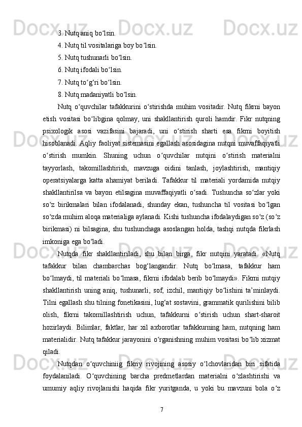 3. Nutq aniq bo lsin.  ʻ
4. Nutq til vositalariga boy bo lsin.  	
ʻ
5. Nutq tushunarli bo lsin.  	
ʻ
6. Nutq ifodali bo lsin.  	
ʻ
7. Nutq to g‘ri bo lsin.  	
ʻ ʻ
8. Nutq madaniyatli bo lsin.  	
ʻ
Nutq   o quvchilar   tafakkurini   o stirishda   muhim   vositadir.   Nutq   fikrni   bayon	
ʻ ʻ
etish   vositasi   bo libgina   qolmay,   uni   shakllantirish   quroli   hamdir.   Fikr   nutqning	
ʻ
psixologik   asosi   vazifasini   bajaradi,   uni   o stirish   sharti   esa   fikrni   boyitish	
ʻ
hisoblanadi. Aqliy faoliyat sistemasini  egallash  asosidagina  nutqni  muvaffaqiyatli
o stirish   mumkin.   Shuning   uchun   o quvchilar   nutqini   o stirish   materialni	
ʻ ʻ ʻ
tayyorlash,   takomillashtirish,   mavzuga   oidini   tanlash,   joylashtirish,   mantiqiy
operatsiyalarga   katta   ahamiyat   beriladi.   Tafakkur   til   materiali   yordamida   nutqiy
shakllantirilsa   va   bayon   etilsagina   muvaffaqiyatli   o sadi.   Tushuncha   so zlar   yoki	
ʻ ʻ
so z   birikmalari   bilan   ifodalanadi,   shunday   ekan,   tushuncha   til   vositasi   bo lgan	
ʻ ʻ
so zda muhim aloqa materialiga aylanadi. Kishi tushuncha ifodalaydigan so z (so z
ʻ ʻ ʻ
birikmasi)   ni   bilsagina,   shu   tushunchaga   asoslangan   holda,   tashqi   nutqda   fikrlash
imkoniga ega bo ladi. 	
ʻ
Nutqda   fikr   shakllantiriladi,   shu   bilan   birga,   fikr   nutqini   yaratadi.   «Nutq
tafakkur   bilan   chambarchas   bog‘langandir.   Nutq   bo lmasa,   tafakkur   ham	
ʻ
bo lmaydi,   til   materiali   bo lmasa,   fikrni   ifodalab   berib   bo lmaydi».   Fikrni   nutqiy	
ʻ ʻ ʻ
shakllantirish   uning   aniq,   tushunarli,   sof,   izchil,   mantiqiy   bo lishini   ta’minlaydi.	
ʻ
Tilni egallash shu tilning fonetikasini, lug‘at sostavini, grammatik qurilishini bilib
olish,   fikrni   takomillashtirish   uchun,   tafakkurni   o stirish   uchun   shart-sharoit	
ʻ
hozirlaydi.   Bilimlar,   faktlar,   har   xil   axborotlar   tafakkurning   ham,   nutqning   ham
materialidir. Nutq tafakkur jarayonini o rganishning muhim vositasi bo lib xizmat	
ʻ ʻ
qiladi. 
Nutqdan   o quvchiniig   fikriy   rivojining   asosiy   o lchovlaridan   biri   sifatida	
ʻ ʻ
foydalaniladi.   O quvchining   barcha   predmetlardan   materialni   o zlashtirishi   va
ʻ ʻ
umumiy   aqliy   rivojlanishi   haqida   fikr   yuritganda,   u   yoki   bu   mavzuni   bola   o z	
ʻ
7 